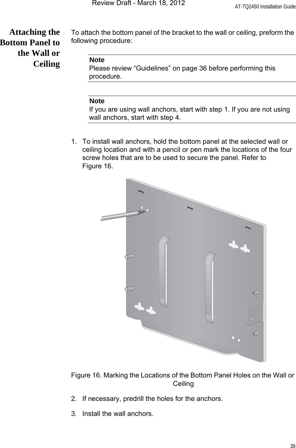 AT-TQ2450 Installation Guide39Attaching theBottom Panel tothe Wall orCeilingTo attach the bottom panel of the bracket to the wall or ceiling, preform the following procedure:NotePlease review “Guidelines” on page 36 before performing this procedure.NoteIf you are using wall anchors, start with step 1. If you are not using wall anchors, start with step 4.1. To install wall anchors, hold the bottom panel at the selected wall or ceiling location and with a pencil or pen mark the locations of the four screw holes that are to be used to secure the panel. Refer to Figure 16.Figure 16. Marking the Locations of the Bottom Panel Holes on the Wall or Ceiling2. If necessary, predrill the holes for the anchors.3. Install the wall anchors.Review Draft - March 18, 2012