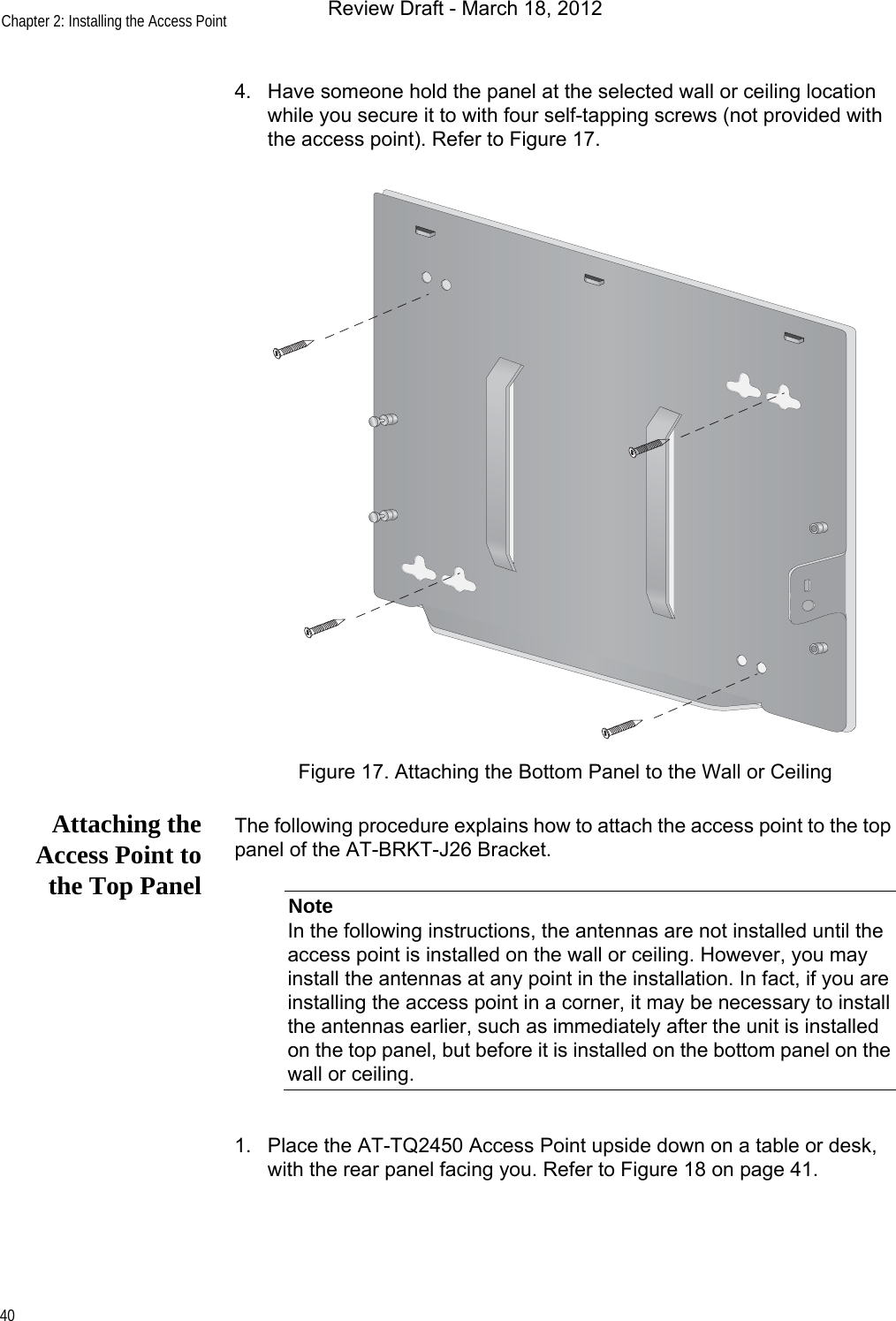 Chapter 2: Installing the Access Point404. Have someone hold the panel at the selected wall or ceiling location while you secure it to with four self-tapping screws (not provided with the access point). Refer to Figure 17.Figure 17. Attaching the Bottom Panel to the Wall or CeilingAttaching theAccess Point tothe Top PanelThe following procedure explains how to attach the access point to the top panel of the AT-BRKT-J26 Bracket.NoteIn the following instructions, the antennas are not installed until the access point is installed on the wall or ceiling. However, you may install the antennas at any point in the installation. In fact, if you are installing the access point in a corner, it may be necessary to install the antennas earlier, such as immediately after the unit is installed on the top panel, but before it is installed on the bottom panel on the wall or ceiling.1. Place the AT-TQ2450 Access Point upside down on a table or desk, with the rear panel facing you. Refer to Figure 18 on page 41.Review Draft - March 18, 2012