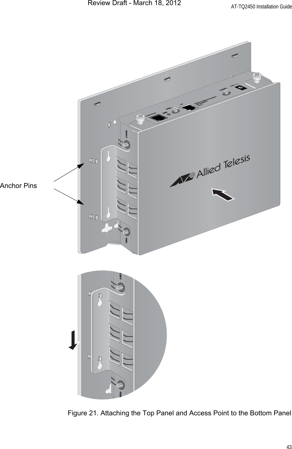 AT-TQ2450 Installation Guide43Figure 21. Attaching the Top Panel and Access Point to the Bottom PanelCONSOLE PORTRESET5GHzRESET2.4GHzLAN10BASE-T/100BASE-TX/1000BASE-T(AUTO MDI/MDI-X)PoE IN12VDC5GHz 2.4GHzAnchor Pins5GHz 2.4GHzReview Draft - March 18, 2012
