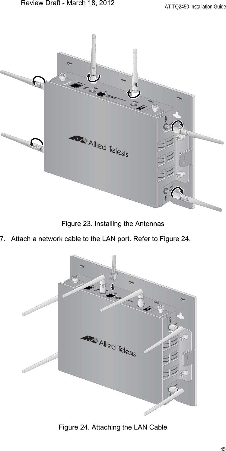 AT-TQ2450 Installation Guide45Figure 23. Installing the Antennas7. Attach a network cable to the LAN port. Refer to Figure 24.Figure 24. Attaching the LAN CableCONSOLE PORTRESET5GHzRESET2.4GHzLAN10BASE-T/100BASE-TX/1000BASE-T(AUTO MDI/MDI-X)PoE IN12VDC2.4GHz5GHzCONSOLE PORTRESET5GHzRESET2.4GHzLAN10BASE-T/100BASE-TX/1000BASE-T(AUTO MDI/MDI-X)PoE IN12VDC2.4GHz5GHzReview Draft - March 18, 2012