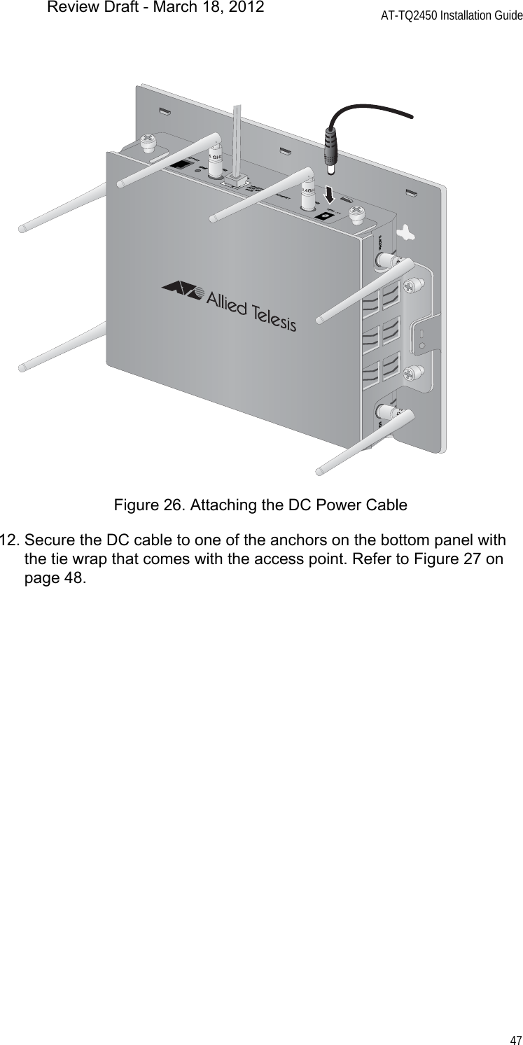 AT-TQ2450 Installation Guide47Figure 26. Attaching the DC Power Cable12. Secure the DC cable to one of the anchors on the bottom panel with the tie wrap that comes with the access point. Refer to Figure 27 on page 48.CONSOLE PORTRESET5GHzRESET2.4GHzLAN10BASE-T/100BASE-TX/1000BASE-T(AUTO MDI/MDI-X)PoE IN12VDC2.4GHz5GHzReview Draft - March 18, 2012