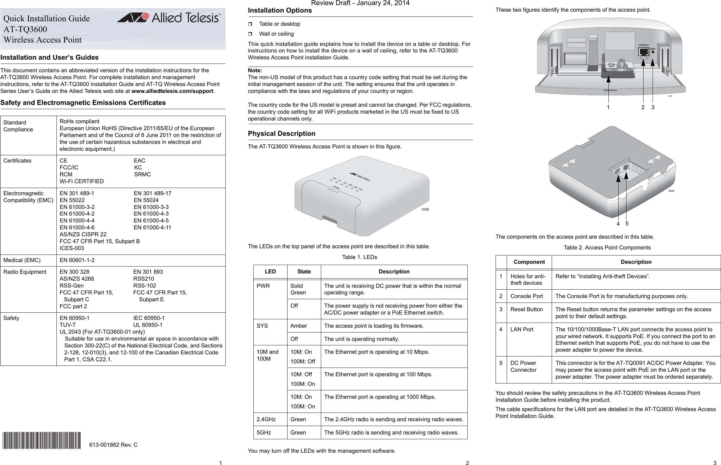 Installation and User’s GuidesThis document contains an abbreviated version of the installation instructions for the AT-TQ3600 Wireless Access Point. For complete installation and management instructions, refer to the AT-TQ3600 installation Guide and AT-TQ Wireless Access Point Series User’s Guide on the Allied Telesis web site at www.alliedtelesis.com/support.Safety and Electromagnetic Emissions CertificatesInstallation OptionsTable or desktopWall or ceilingThis quick installation guide explains how to install the device on a table or desktop. For instructions on how to install the device on a wall of ceiling, refer to the AT-TQ3600 Wireless Access Point installation Guide.Note:The non-US model of this product has a country code setting that must be set during the initial management session of the unit. The setting ensures that the unit operates in compliance with the laws and regulations of your country or region.The country code for the US model is preset and cannot be changed. Per FCC regulations, the country code setting for all WiFi products marketed in the US must be fixed to US operational channels only.Physical DescriptionThe AT-TQ3600 Wireless Access Point is shown in this figure.The LEDs on the top panel of the access point are described in this table.You may turn off the LEDs with the management software.These two figures identify the components of the access point.The components on the access point are described in this table.You should review the safety precautions in the AT-TQ3600 Wireless Access Point Installation Guide before installing the product.The cable specifications for the LAN port are detailed in the AT-TQ3600 Wireless Access Point Installation Guide.Standard ComplianceRoHs compliantEuropean Union RoHS (Directive 2011/65/EU of the European Parliament and of the Council of 8 June 2011 on the restriction of the use of certain hazardous substances in electrical and electronic equipment.)Certificates CE EACFCC/IC KCRCM SRMCWi-Fi CERTIFIEDElectromagnetic Compatibility (EMC)EN 301 489-1 EN 301 489-17EN 55022 EN 55024EN 61000-3-2 EN 61000-3-3EN 61000-4-2 EN 61000-4-3EN 61000-4-4 EN 61000-4-5EN 61000-4-6 EN 61000-4-11AS/NZS CISPR 22FCC 47 CFR Part 15, Subpart BICES-003Medical (EMC) EN 60601-1-2Radio Equipment EN 300 328 EN 301 893AS/NZS 4268 RSS210RSS-Gen RSS-102FCC 47 CFR Part 15, FCC 47 CFR Part 15,Subpart C Subpart EFCC part 2Safety EN 60950-1 IEC 60950-1TUV-T UL 60950-1UL 2043 (For AT-TQ3600-01 only)Suitable for use in environmental air space in accordance with Section 300-22(C) of the National Electrical Code, and Sections 2-128, 12-010(3), and 12-100 of the Canadian Electrical Code Part 1, CSA C22.1.Quick Installation GuideAT-TQ3600Wireless Access Point*613-001862 Rev B*613-001862 Rev. CTable 1. LEDsLED State DescriptionPWR Solid GreenThe unit is receiving DC power that is within the normal operating range.Off The power supply is not receiving power from either the AC/DC power adapter or a PoE Ethernet switch.SYS Amber The access point is loading its firmware.Off The unit is operating normally.10M and 100M10M: On100M: OffThe Ethernet port is operating at 10 Mbps.10M: Off100M: OnThe Ethernet port is operating at 100 Mbps.10M: On100M: OnThe Ethernet port is operating at 1000 Mbps.2.4GHz Green The 2.4GHz radio is sending and receiving radio waves.5GHz Green The 5GHz radio is sending and receiving radio waves.PWR SYS 10M 100M 2.4GHz 5GHzAT-TQ36003122Table 2. Access Point ComponentsComponent Description1 Holes for anti-theft devicesRefer to “Installing Anti-theft Devices”.2 Console Port The Console Port is for manufacturing purposes only.3 Reset Button The Reset button returns the parameter settings on the access point to their default settings.4 LAN Port The 10/100/1000Base-T LAN port connects the access point to your wired network. It supports PoE. If you connect the port to an Ethernet switch that supports PoE, you do not have to use the power adapter to power the device.5 DC Power ConnectorThis connector is for the AT-TQ0091 AC/DC Power Adapter. You may power the access point with PoE on the LAN port or the power adapter. The power adapter must be ordered separately.CONSOLERESET31012313121451 2 3Review Draft - January 24, 2014
