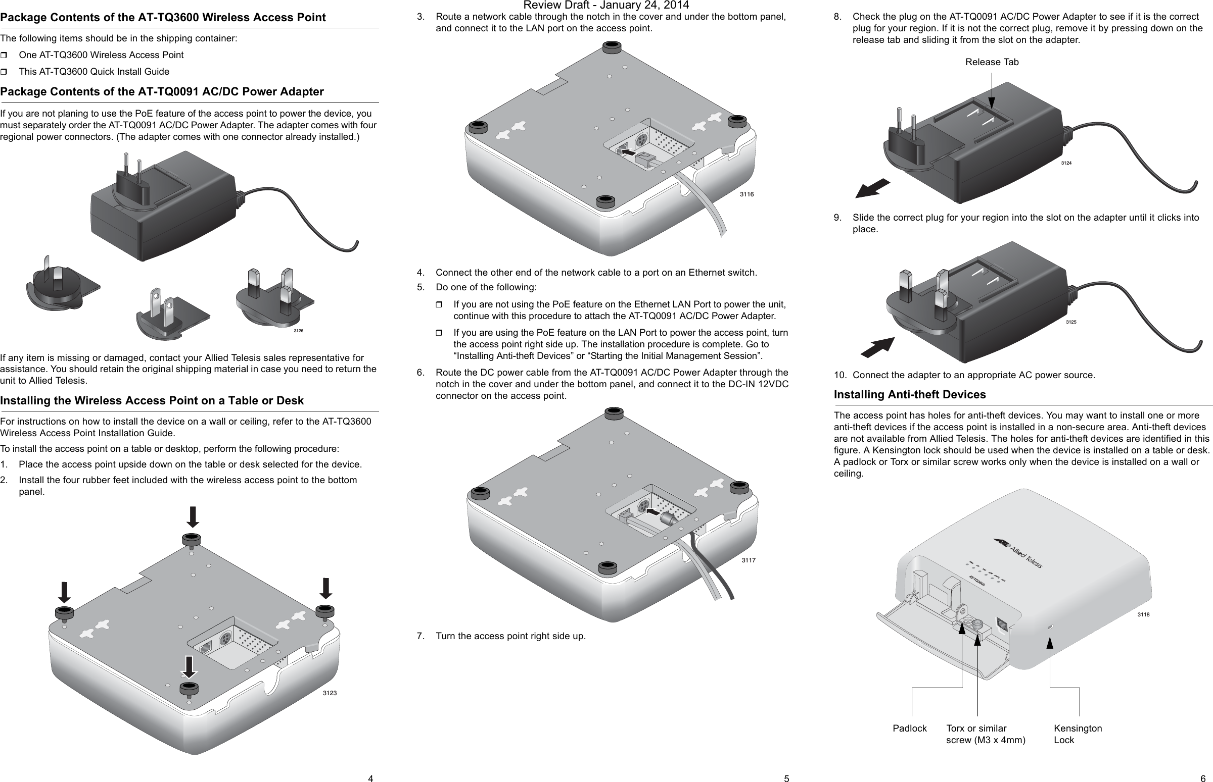 Package Contents of the AT-TQ3600 Wireless Access PointThe following items should be in the shipping container:One AT-TQ3600 Wireless Access PointThis AT-TQ3600 Quick Install GuidePackage Contents of the AT-TQ0091 AC/DC Power AdapterIf you are not planing to use the PoE feature of the access point to power the device, you must separately order the AT-TQ0091 AC/DC Power Adapter. The adapter comes with four regional power connectors. (The adapter comes with one connector already installed.)If any item is missing or damaged, contact your Allied Telesis sales representative for assistance. You should retain the original shipping material in case you need to return the unit to Allied Telesis.Installing the Wireless Access Point on a Table or DeskFor instructions on how to install the device on a wall or ceiling, refer to the AT-TQ3600 Wireless Access Point Installation Guide.To install the access point on a table or desktop, perform the following procedure:1. Place the access point upside down on the table or desk selected for the device.2. Install the four rubber feet included with the wireless access point to the bottom panel.3. Route a network cable through the notch in the cover and under the bottom panel, and connect it to the LAN port on the access point.4. Connect the other end of the network cable to a port on an Ethernet switch.5. Do one of the following:If you are not using the PoE feature on the Ethernet LAN Port to power the unit, continue with this procedure to attach the AT-TQ0091 AC/DC Power Adapter.If you are using the PoE feature on the LAN Port to power the access point, turn the access point right side up. The installation procedure is complete. Go to “Installing Anti-theft Devices” or “Starting the Initial Management Session”.6. Route the DC power cable from the AT-TQ0091 AC/DC Power Adapter through the notch in the cover and under the bottom panel, and connect it to the DC-IN 12VDC connector on the access point.7. Turn the access point right side up.8. Check the plug on the AT-TQ0091 AC/DC Power Adapter to see if it is the correct plug for your region. If it is not the correct plug, remove it by pressing down on the release tab and sliding it from the slot on the adapter.9. Slide the correct plug for your region into the slot on the adapter until it clicks into place.10. Connect the adapter to an appropriate AC power source.Installing Anti-theft DevicesThe access point has holes for anti-theft devices. You may want to install one or more anti-theft devices if the access point is installed in a non-secure area. Anti-theft devices are not available from Allied Telesis. The holes for anti-theft devices are identified in this figure. A Kensington lock should be used when the device is installed on a table or desk. A padlock or Torx or similar screw works only when the device is installed on a wall or ceiling.31263123311631173124Release Tab3125PWR SYS 10M 100M 2.4GHz 5GHzAT-TQ36003118Padlock Torx or similar screw (M3 x 4mm)Kensington Lock4 5 6Review Draft - January 24, 2014