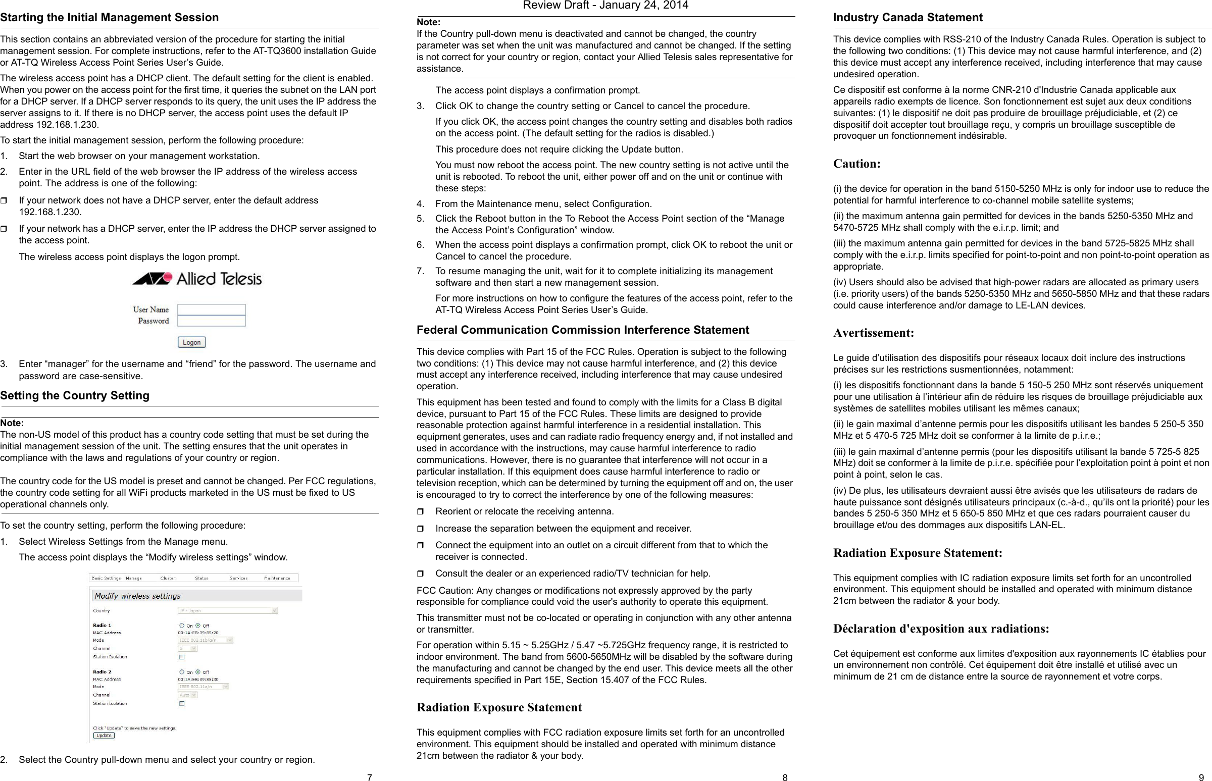 Starting the Initial Management SessionThis section contains an abbreviated version of the procedure for starting the initial management session. For complete instructions, refer to the AT-TQ3600 installation Guide or AT-TQ Wireless Access Point Series User’s Guide.The wireless access point has a DHCP client. The default setting for the client is enabled. When you power on the access point for the first time, it queries the subnet on the LAN port for a DHCP server. If a DHCP server responds to its query, the unit uses the IP address the server assigns to it. If there is no DHCP server, the access point uses the default IP address 192.168.1.230.To start the initial management session, perform the following procedure:1. Start the web browser on your management workstation.2. Enter in the URL field of the web browser the IP address of the wireless access point. The address is one of the following: If your network does not have a DHCP server, enter the default address 192.168.1.230.If your network has a DHCP server, enter the IP address the DHCP server assigned to the access point.The wireless access point displays the logon prompt.3. Enter “manager” for the username and “friend” for the password. The username and password are case-sensitive.Setting the Country SettingNote:The non-US model of this product has a country code setting that must be set during the initial management session of the unit. The setting ensures that the unit operates in compliance with the laws and regulations of your country or region.The country code for the US model is preset and cannot be changed. Per FCC regulations, the country code setting for all WiFi products marketed in the US must be fixed to US operational channels only.To set the country setting, perform the following procedure:1. Select Wireless Settings from the Manage menu.The access point displays the “Modify wireless settings” window.2. Select the Country pull-down menu and select your country or region.Note:If the Country pull-down menu is deactivated and cannot be changed, the country parameter was set when the unit was manufactured and cannot be changed. If the setting is not correct for your country or region, contact your Allied Telesis sales representative for assistance.The access point displays a confirmation prompt.3. Click OK to change the country setting or Cancel to cancel the procedure.If you click OK, the access point changes the country setting and disables both radios on the access point. (The default setting for the radios is disabled.)This procedure does not require clicking the Update button.You must now reboot the access point. The new country setting is not active until the unit is rebooted. To reboot the unit, either power off and on the unit or continue with these steps:4. From the Maintenance menu, select Configuration.5. Click the Reboot button in the To Reboot the Access Point section of the “Manage the Access Point’s Configuration” window.6. When the access point displays a confirmation prompt, click OK to reboot the unit or Cancel to cancel the procedure.7. To resume managing the unit, wait for it to complete initializing its management software and then start a new management session.For more instructions on how to configure the features of the access point, refer to the AT-TQ Wireless Access Point Series User’s Guide.Federal Communication Commission Interference StatementThis device complies with Part 15 of the FCC Rules. Operation is subject to the following two conditions: (1) This device may not cause harmful interference, and (2) this device must accept any interference received, including interference that may cause undesired operation.This equipment has been tested and found to comply with the limits for a Class B digital device, pursuant to Part 15 of the FCC Rules. These limits are designed to provide reasonable protection against harmful interference in a residential installation. This equipment generates, uses and can radiate radio frequency energy and, if not installed and used in accordance with the instructions, may cause harmful interference to radio communications. However, there is no guarantee that interference will not occur in a particular installation. If this equipment does cause harmful interference to radio or television reception, which can be determined by turning the equipment off and on, the user is encouraged to try to correct the interference by one of the following measures:Reorient or relocate the receiving antenna.Increase the separation between the equipment and receiver.Connect the equipment into an outlet on a circuit different from that to which the receiver is connected.Consult the dealer or an experienced radio/TV technician for help.FCC Caution: Any changes or modifications not expressly approved by the party responsible for compliance could void the user&apos;s authority to operate this equipment.This transmitter must not be co-located or operating in conjunction with any other antenna or transmitter.For operation within 5.15 ~ 5.25GHz / 5.47 ~5.725GHz frequency range, it is restricted to indoor environment. The band from 5600-5650MHz will be disabled by the software during the manufacturing and cannot be changed by the end user. This device meets all the other requirements specified in Part 15E, Section 15.407 of the FCC Rules.Radiation Exposure StatementThis equipment complies with FCC radiation exposure limits set forth for an uncontrolled environment. This equipment should be installed and operated with minimum distance 21cm between the radiator &amp; your body.Industry Canada StatementThis device complies with RSS-210 of the Industry Canada Rules. Operation is subject to the following two conditions: (1) This device may not cause harmful interference, and (2) this device must accept any interference received, including interference that may cause undesired operation.Ce dispositif est conforme à la norme CNR-210 d&apos;Industrie Canada applicable aux appareils radio exempts de licence. Son fonctionnement est sujet aux deux conditions suivantes: (1) le dispositif ne doit pas produire de brouillage préjudiciable, et (2) ce dispositif doit accepter tout brouillage reçu, y compris un brouillage susceptible de provoquer un fonctionnement indésirable.Caution:(i) the device for operation in the band 5150-5250 MHz is only for indoor use to reduce the potential for harmful interference to co-channel mobile satellite systems;(ii) the maximum antenna gain permitted for devices in the bands 5250-5350 MHz and 5470-5725 MHz shall comply with the e.i.r.p. limit; and(iii) the maximum antenna gain permitted for devices in the band 5725-5825 MHz shall comply with the e.i.r.p. limits specified for point-to-point and non point-to-point operation as appropriate.(iv) Users should also be advised that high-power radars are allocated as primary users (i.e. priority users) of the bands 5250-5350 MHz and 5650-5850 MHz and that these radars could cause interference and/or damage to LE-LAN devices.Avertissement:Le guide d’utilisation des dispositifs pour réseaux locaux doit inclure des instructions précises sur les restrictions susmentionnées, notamment:(i) les dispositifs fonctionnant dans la bande 5 150-5 250 MHz sont réservés uniquement pour une utilisation à l’intérieur afin de réduire les risques de brouillage préjudiciable aux systèmes de satellites mobiles utilisant les mêmes canaux;(ii) le gain maximal d’antenne permis pour les dispositifs utilisant les bandes 5 250-5 350 MHz et 5 470-5 725 MHz doit se conformer à la limite de p.i.r.e.;(iii) le gain maximal d’antenne permis (pour les dispositifs utilisant la bande 5 725-5 825 MHz) doit se conformer à la limite de p.i.r.e. spécifiée pour l’exploitation point à point et non point à point, selon le cas.(iv) De plus, les utilisateurs devraient aussi être avisés que les utilisateurs de radars de haute puissance sont désignés utilisateurs principaux (c.-à-d., qu’ils ont la priorité) pour les bandes 5 250-5 350 MHz et 5 650-5 850 MHz et que ces radars pourraient causer du brouillage et/ou des dommages aux dispositifs LAN-EL.Radiation Exposure Statement:This equipment complies with IC radiation exposure limits set forth for an uncontrolled environment. This equipment should be installed and operated with minimum distance 21cm between the radiator &amp; your body.Déclaration d&apos;exposition aux radiations:Cet équipement est conforme aux limites d&apos;exposition aux rayonnements IC établies pour un environnement non contrôlé. Cet équipement doit être installé et utilisé avec un minimum de 21 cm de distance entre la source de rayonnement et votre corps.7 8 9Review Draft - January 24, 2014