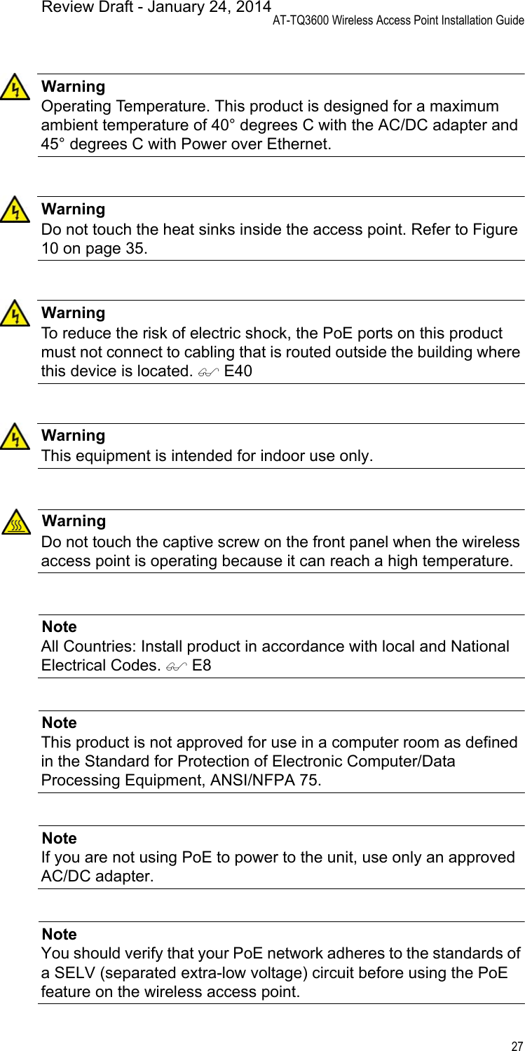 AT-TQ3600 Wireless Access Point Installation Guide27WarningOperating Temperature. This product is designed for a maximum ambient temperature of 40° degrees C with the AC/DC adapter and 45° degrees C with Power over Ethernet.WarningDo not touch the heat sinks inside the access point. Refer to Figure 10 on page 35.WarningTo reduce the risk of electric shock, the PoE ports on this product must not connect to cabling that is routed outside the building where this device is located.  E40WarningThis equipment is intended for indoor use only.WarningDo not touch the captive screw on the front panel when the wireless access point is operating because it can reach a high temperature.NoteAll Countries: Install product in accordance with local and National Electrical Codes.  E8NoteThis product is not approved for use in a computer room as defined in the Standard for Protection of Electronic Computer/Data Processing Equipment, ANSI/NFPA 75.NoteIf you are not using PoE to power to the unit, use only an approved AC/DC adapter.NoteYou should verify that your PoE network adheres to the standards of a SELV (separated extra-low voltage) circuit before using the PoE feature on the wireless access point.Review Draft - January 24, 2014