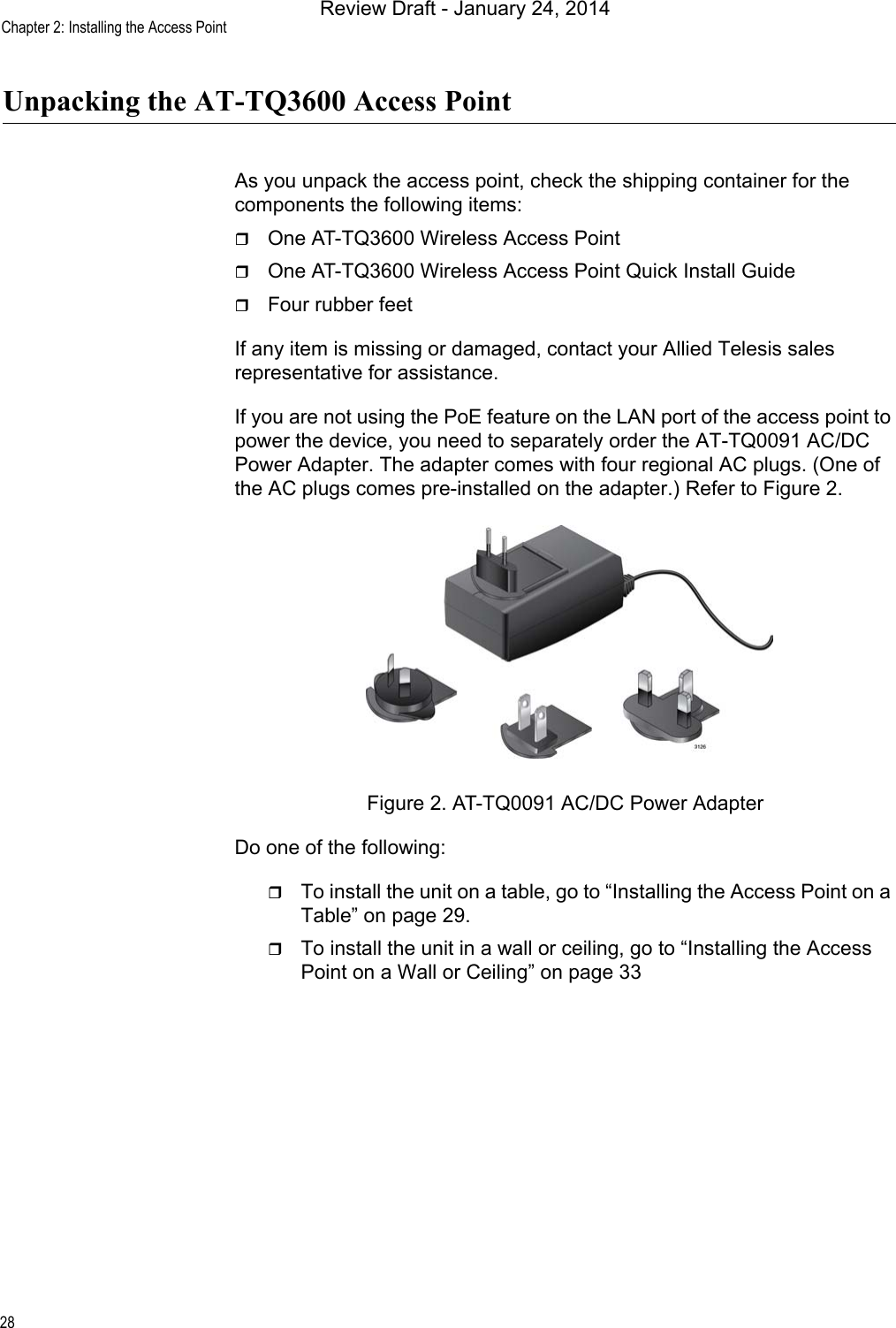 Chapter 2: Installing the Access Point28Unpacking the AT-TQ3600 Access PointAs you unpack the access point, check the shipping container for the components the following items:One AT-TQ3600 Wireless Access PointOne AT-TQ3600 Wireless Access Point Quick Install GuideFour rubber feetIf any item is missing or damaged, contact your Allied Telesis sales representative for assistance.If you are not using the PoE feature on the LAN port of the access point to power the device, you need to separately order the AT-TQ0091 AC/DC Power Adapter. The adapter comes with four regional AC plugs. (One of the AC plugs comes pre-installed on the adapter.) Refer to Figure 2.Figure 2. AT-TQ0091 AC/DC Power AdapterDo one of the following:To install the unit on a table, go to “Installing the Access Point on a Table” on page 29. To install the unit in a wall or ceiling, go to “Installing the Access Point on a Wall or Ceiling” on page 33Review Draft - January 24, 2014