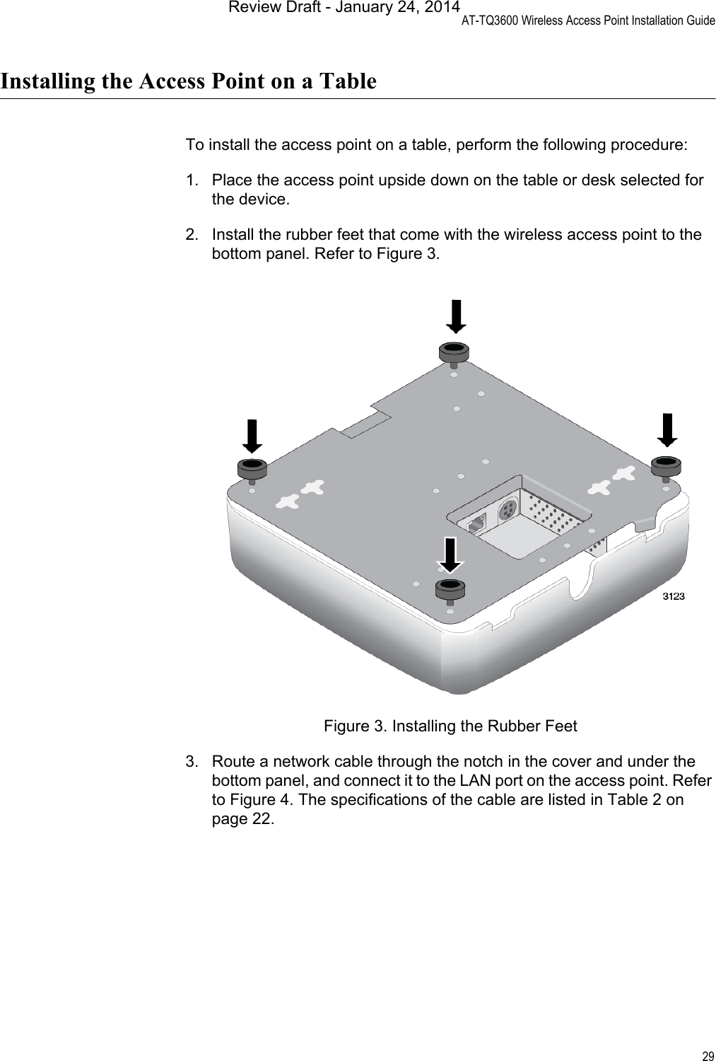 AT-TQ3600 Wireless Access Point Installation Guide29Installing the Access Point on a TableTo install the access point on a table, perform the following procedure:1. Place the access point upside down on the table or desk selected for the device.2. Install the rubber feet that come with the wireless access point to the bottom panel. Refer to Figure 3.Figure 3. Installing the Rubber Feet3. Route a network cable through the notch in the cover and under the bottom panel, and connect it to the LAN port on the access point. Refer to Figure 4. The specifications of the cable are listed in Table 2 on page 22.Review Draft - January 24, 2014