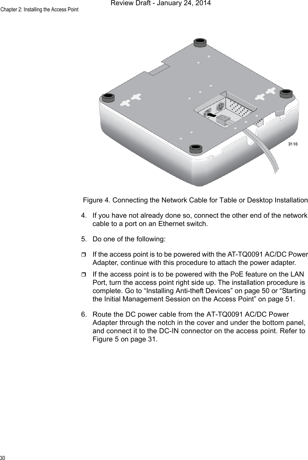 Chapter 2: Installing the Access Point30Figure 4. Connecting the Network Cable for Table or Desktop Installation4. If you have not already done so, connect the other end of the network cable to a port on an Ethernet switch.5. Do one of the following:If the access point is to be powered with the AT-TQ0091 AC/DC Power Adapter, continue with this procedure to attach the power adapter.If the access point is to be powered with the PoE feature on the LAN Port, turn the access point right side up. The installation procedure is complete. Go to “Installing Anti-theft Devices” on page 50 or “Starting the Initial Management Session on the Access Point” on page 51.6. Route the DC power cable from the AT-TQ0091 AC/DC Power Adapter through the notch in the cover and under the bottom panel, and connect it to the DC-IN connector on the access point. Refer to Figure 5 on page 31.Review Draft - January 24, 2014