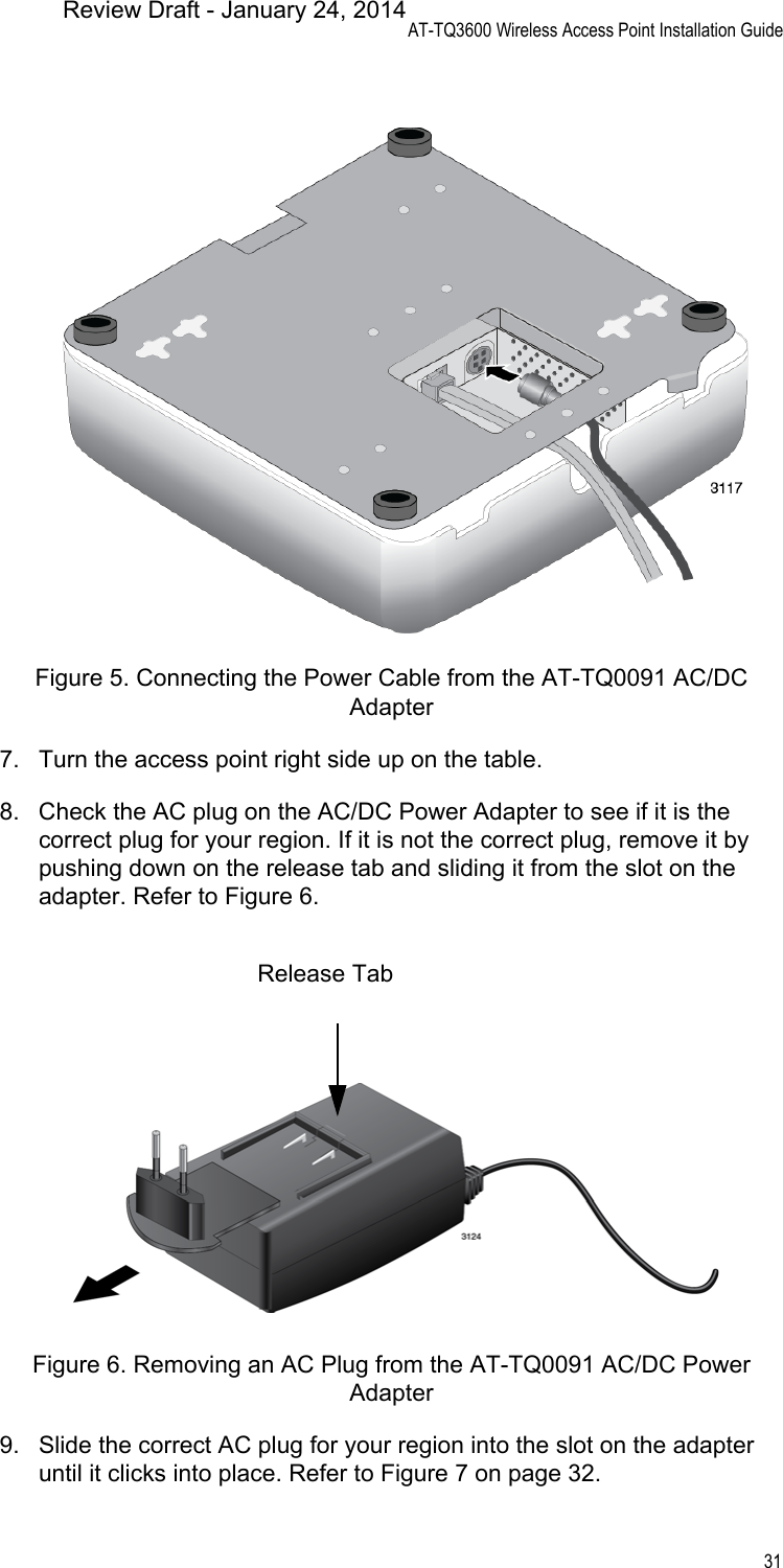 AT-TQ3600 Wireless Access Point Installation Guide31Figure 5. Connecting the Power Cable from the AT-TQ0091 AC/DC Adapter7. Turn the access point right side up on the table.8. Check the AC plug on the AC/DC Power Adapter to see if it is the correct plug for your region. If it is not the correct plug, remove it by pushing down on the release tab and sliding it from the slot on the adapter. Refer to Figure 6.Figure 6. Removing an AC Plug from the AT-TQ0091 AC/DC Power Adapter9. Slide the correct AC plug for your region into the slot on the adapter until it clicks into place. Refer to Figure 7 on page 32.Release TabReview Draft - January 24, 2014