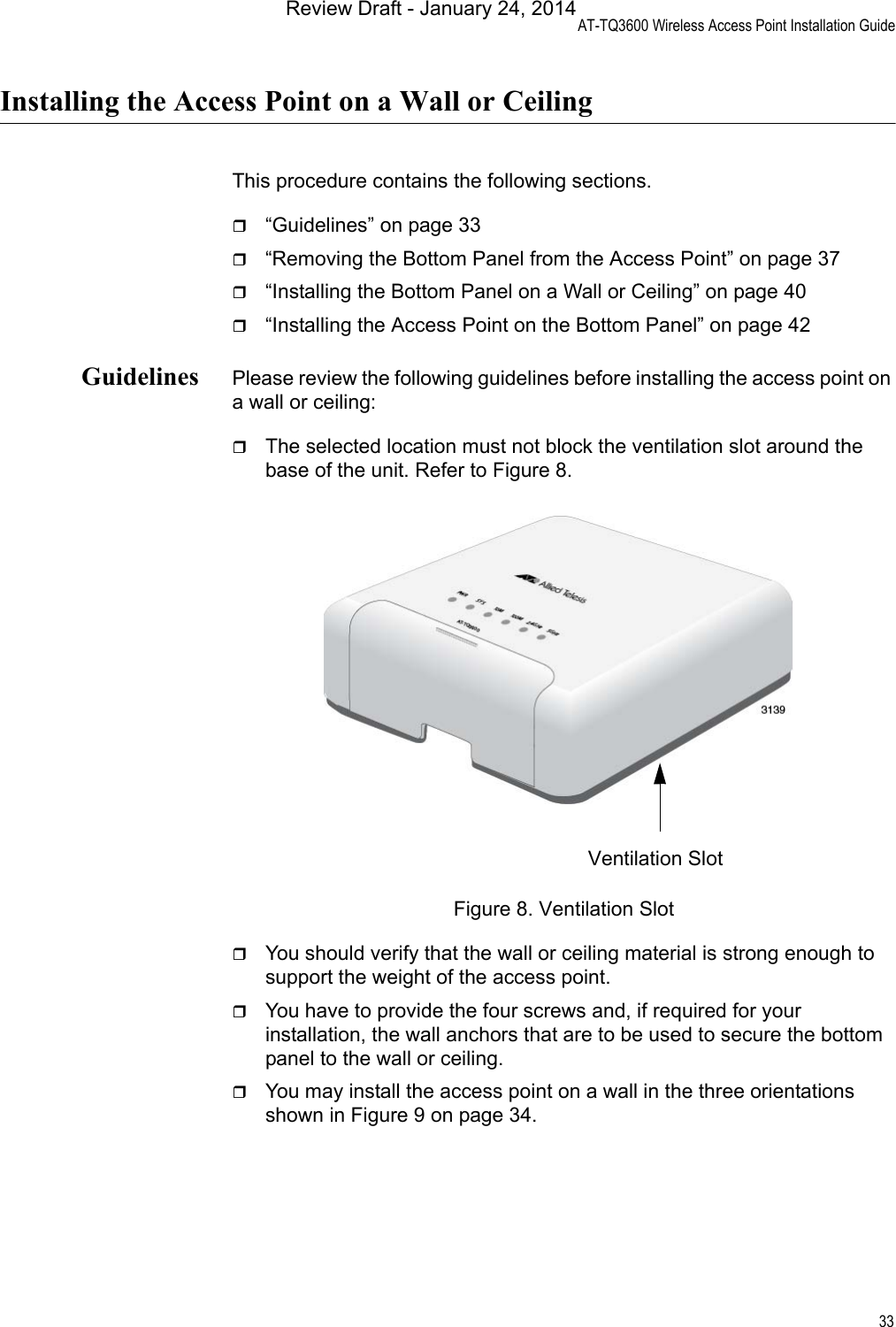 AT-TQ3600 Wireless Access Point Installation Guide33Installing the Access Point on a Wall or CeilingThis procedure contains the following sections.“Guidelines” on page 33“Removing the Bottom Panel from the Access Point” on page 37“Installing the Bottom Panel on a Wall or Ceiling” on page 40“Installing the Access Point on the Bottom Panel” on page 42Guidelines Please review the following guidelines before installing the access point on a wall or ceiling:The selected location must not block the ventilation slot around the base of the unit. Refer to Figure 8.Figure 8. Ventilation SlotYou should verify that the wall or ceiling material is strong enough to support the weight of the access point.You have to provide the four screws and, if required for your installation, the wall anchors that are to be used to secure the bottom panel to the wall or ceiling.You may install the access point on a wall in the three orientations shown in Figure 9 on page 34.Ventilation SlotReview Draft - January 24, 2014