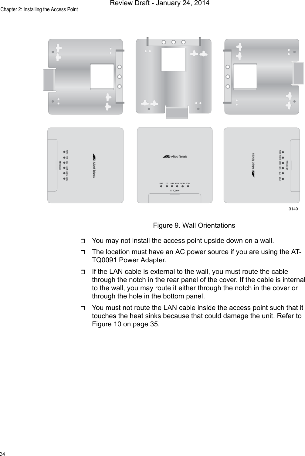 Chapter 2: Installing the Access Point34Figure 9. Wall OrientationsYou may not install the access point upside down on a wall.The location must have an AC power source if you are using the AT-TQ0091 Power Adapter.If the LAN cable is external to the wall, you must route the cable through the notch in the rear panel of the cover. If the cable is internal to the wall, you may route it either through the notch in the cover or through the hole in the bottom panel.You must not route the LAN cable inside the access point such that it touches the heat sinks because that could damage the unit. Refer to Figure 10 on page 35.Review Draft - January 24, 2014