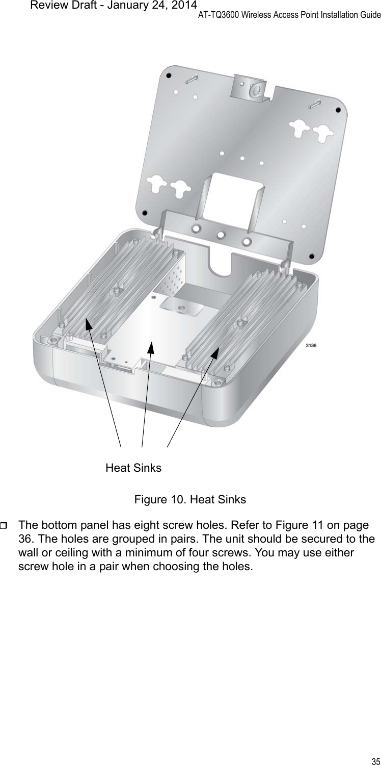 AT-TQ3600 Wireless Access Point Installation Guide35Figure 10. Heat SinksThe bottom panel has eight screw holes. Refer to Figure 11 on page 36. The holes are grouped in pairs. The unit should be secured to the wall or ceiling with a minimum of four screws. You may use either screw hole in a pair when choosing the holes.Heat SinksReview Draft - January 24, 2014