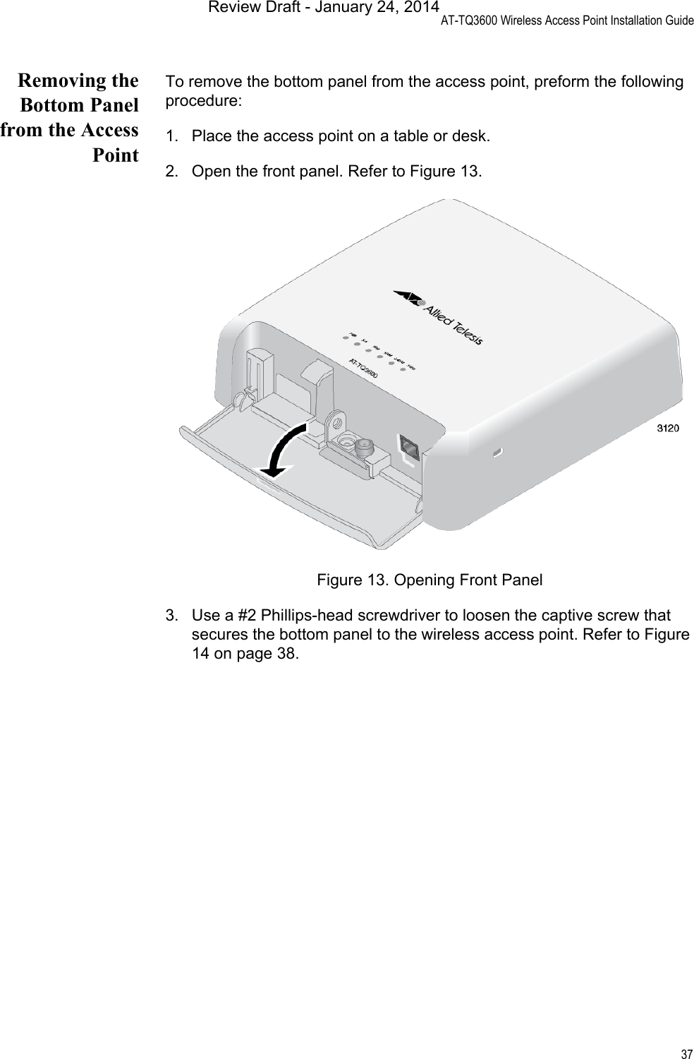 AT-TQ3600 Wireless Access Point Installation Guide37Removing theBottom Panelfrom the AccessPointTo remove the bottom panel from the access point, preform the following procedure:1. Place the access point on a table or desk.2. Open the front panel. Refer to Figure 13.Figure 13. Opening Front Panel3. Use a #2 Phillips-head screwdriver to loosen the captive screw that secures the bottom panel to the wireless access point. Refer to Figure 14 on page 38.Review Draft - January 24, 2014