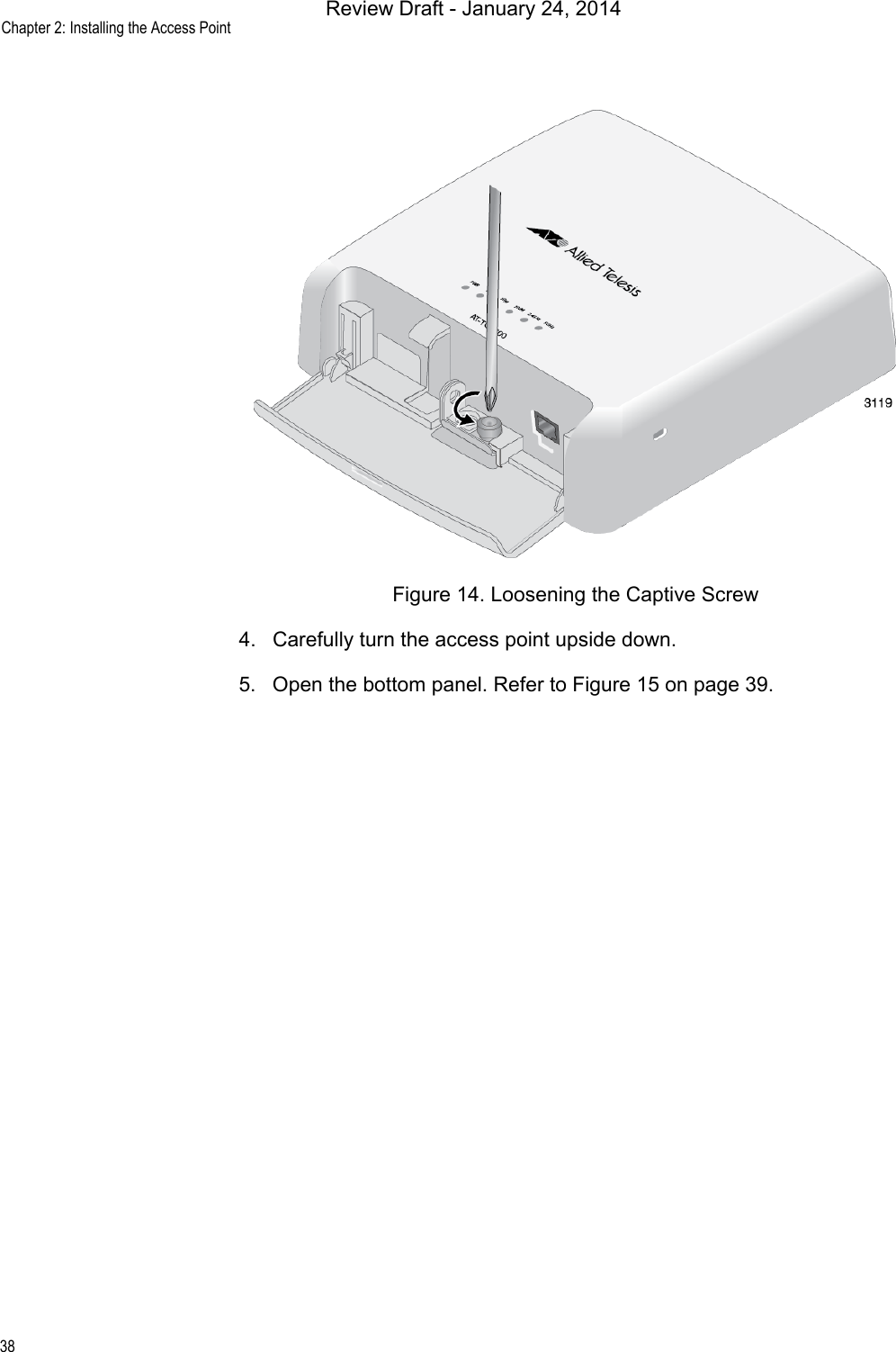 Chapter 2: Installing the Access Point38Figure 14. Loosening the Captive Screw4. Carefully turn the access point upside down.5. Open the bottom panel. Refer to Figure 15 on page 39.Review Draft - January 24, 2014