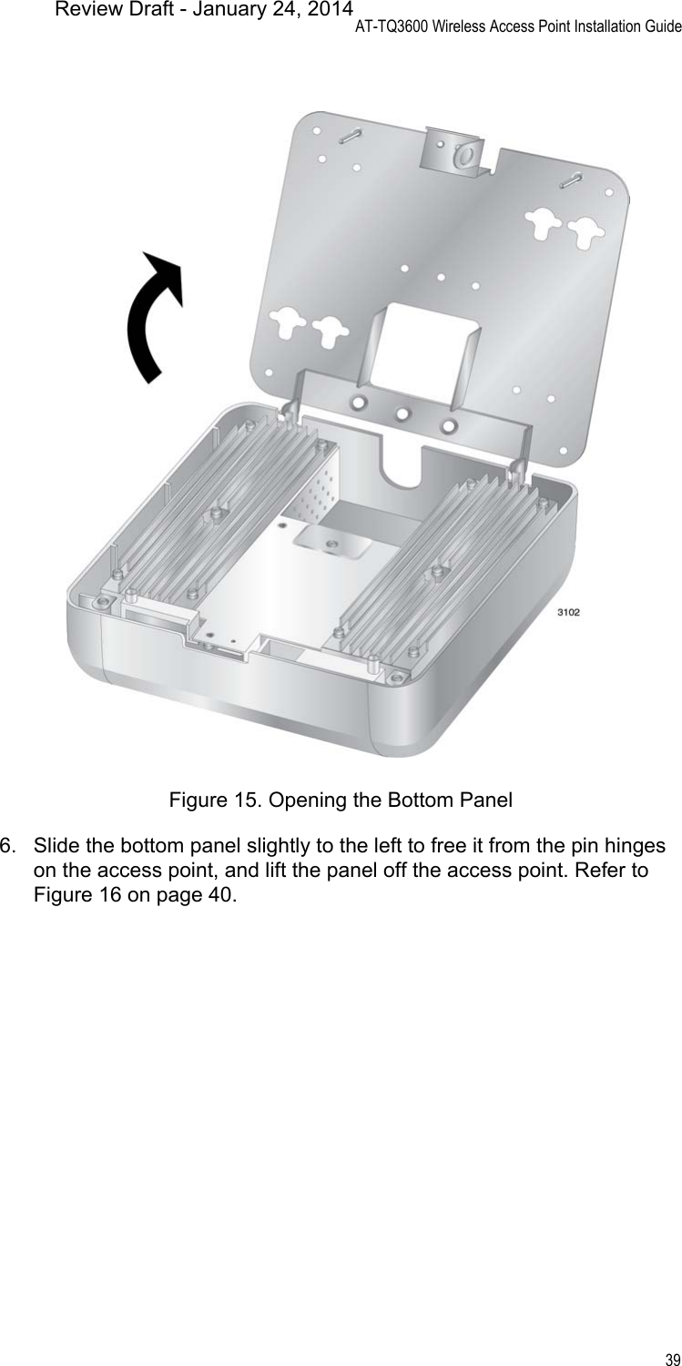 AT-TQ3600 Wireless Access Point Installation Guide39Figure 15. Opening the Bottom Panel6. Slide the bottom panel slightly to the left to free it from the pin hinges on the access point, and lift the panel off the access point. Refer to Figure 16 on page 40.Review Draft - January 24, 2014