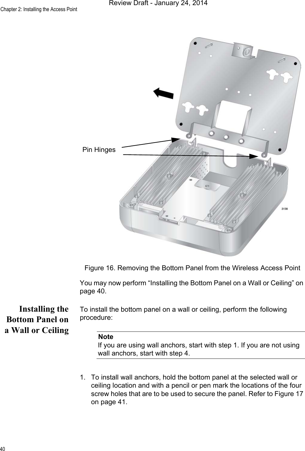 Chapter 2: Installing the Access Point40Figure 16. Removing the Bottom Panel from the Wireless Access PointYou may now perform “Installing the Bottom Panel on a Wall or Ceiling” on page 40.Installing theBottom Panel ona Wall or CeilingTo install the bottom panel on a wall or ceiling, perform the following procedure:NoteIf you are using wall anchors, start with step 1. If you are not using wall anchors, start with step 4.1. To install wall anchors, hold the bottom panel at the selected wall or ceiling location and with a pencil or pen mark the locations of the four screw holes that are to be used to secure the panel. Refer to Figure 17 on page 41.Pin HingesReview Draft - January 24, 2014