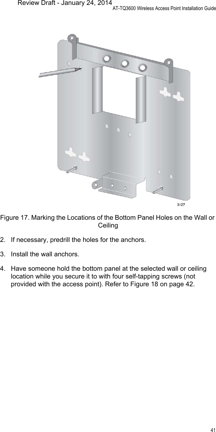 AT-TQ3600 Wireless Access Point Installation Guide41Figure 17. Marking the Locations of the Bottom Panel Holes on the Wall or Ceiling2. If necessary, predrill the holes for the anchors.3. Install the wall anchors.4. Have someone hold the bottom panel at the selected wall or ceiling location while you secure it to with four self-tapping screws (not provided with the access point). Refer to Figure 18 on page 42.Review Draft - January 24, 2014
