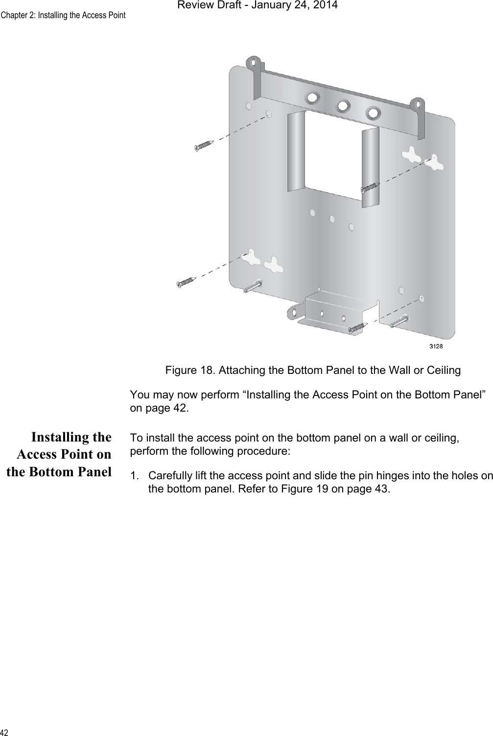 Chapter 2: Installing the Access Point42Figure 18. Attaching the Bottom Panel to the Wall or CeilingYou may now perform “Installing the Access Point on the Bottom Panel” on page 42.Installing theAccess Point onthe Bottom PanelTo install the access point on the bottom panel on a wall or ceiling, perform the following procedure:1. Carefully lift the access point and slide the pin hinges into the holes on the bottom panel. Refer to Figure 19 on page 43.Review Draft - January 24, 2014