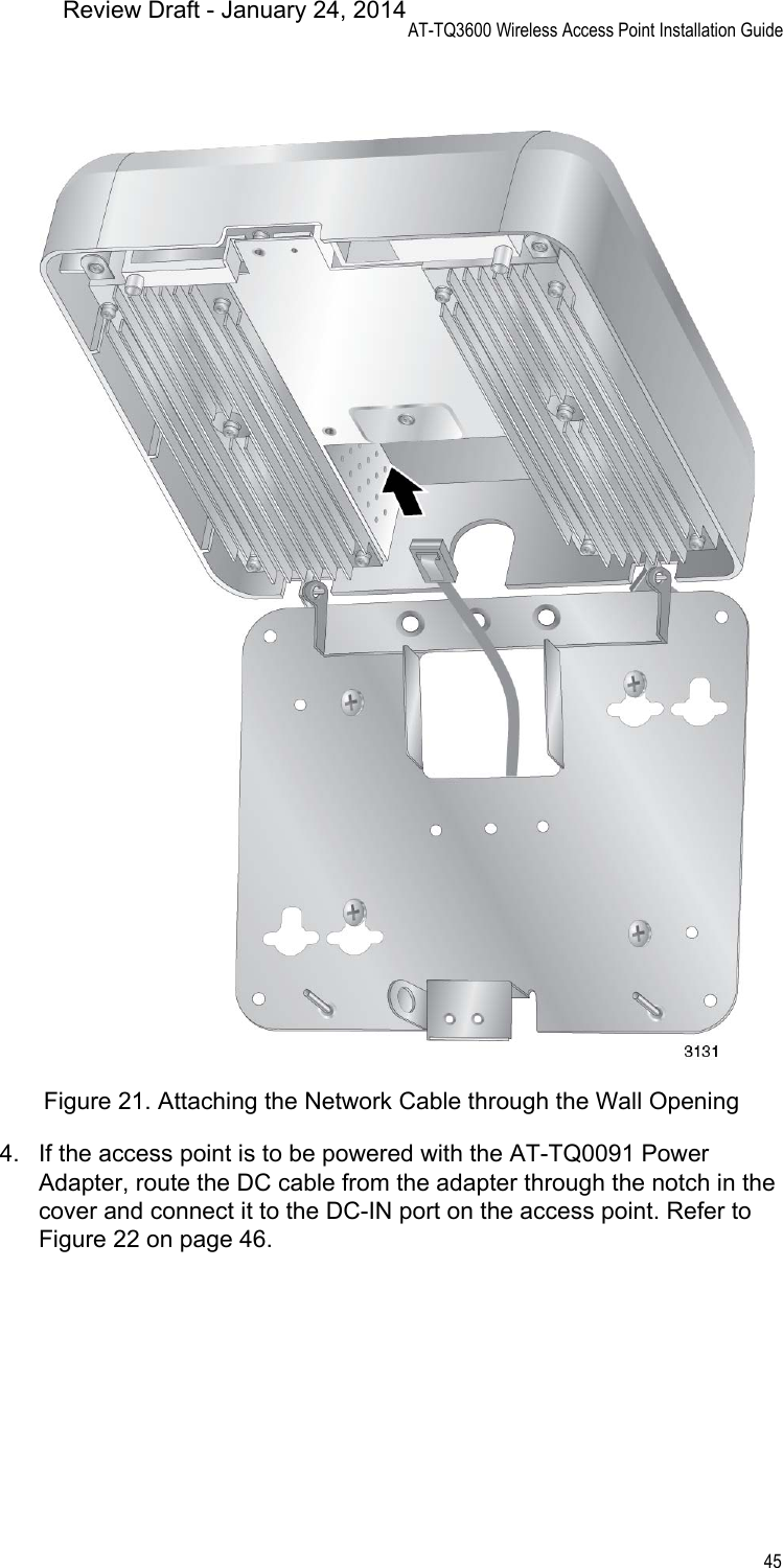 AT-TQ3600 Wireless Access Point Installation Guide45Figure 21. Attaching the Network Cable through the Wall Opening4. If the access point is to be powered with the AT-TQ0091 Power Adapter, route the DC cable from the adapter through the notch in the cover and connect it to the DC-IN port on the access point. Refer to Figure 22 on page 46.Review Draft - January 24, 2014