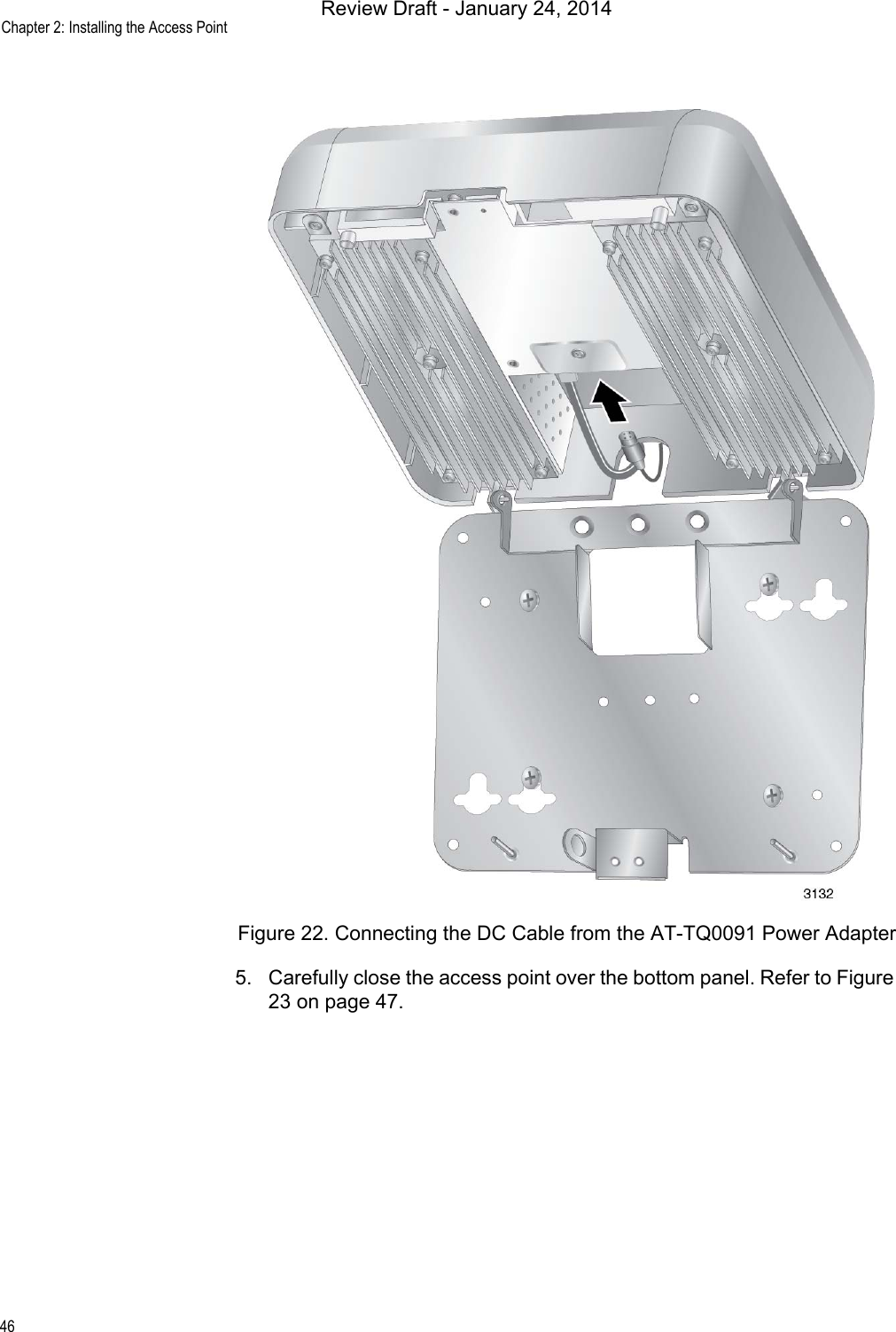 Chapter 2: Installing the Access Point46Figure 22. Connecting the DC Cable from the AT-TQ0091 Power Adapter5. Carefully close the access point over the bottom panel. Refer to Figure 23 on page 47.Review Draft - January 24, 2014