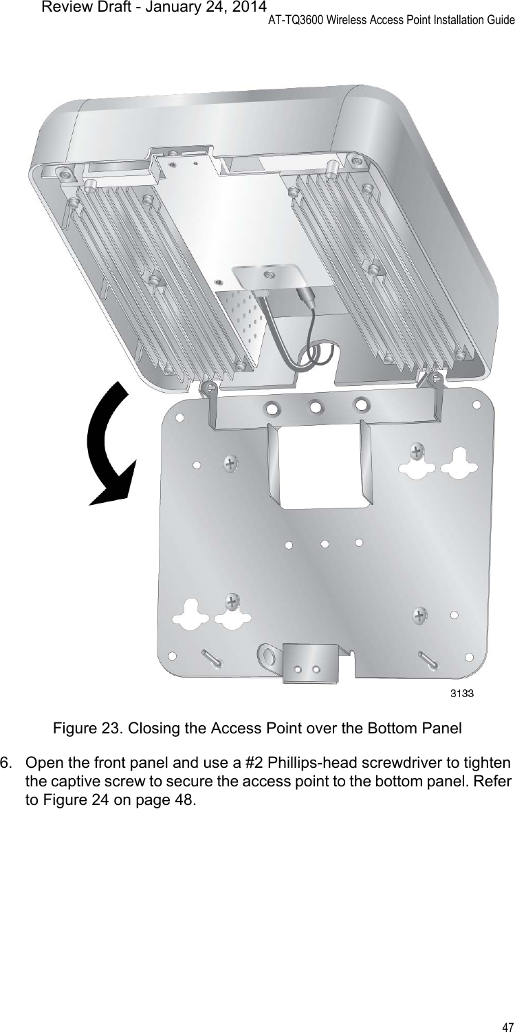 AT-TQ3600 Wireless Access Point Installation Guide47Figure 23. Closing the Access Point over the Bottom Panel6. Open the front panel and use a #2 Phillips-head screwdriver to tighten the captive screw to secure the access point to the bottom panel. Refer to Figure 24 on page 48.Review Draft - January 24, 2014