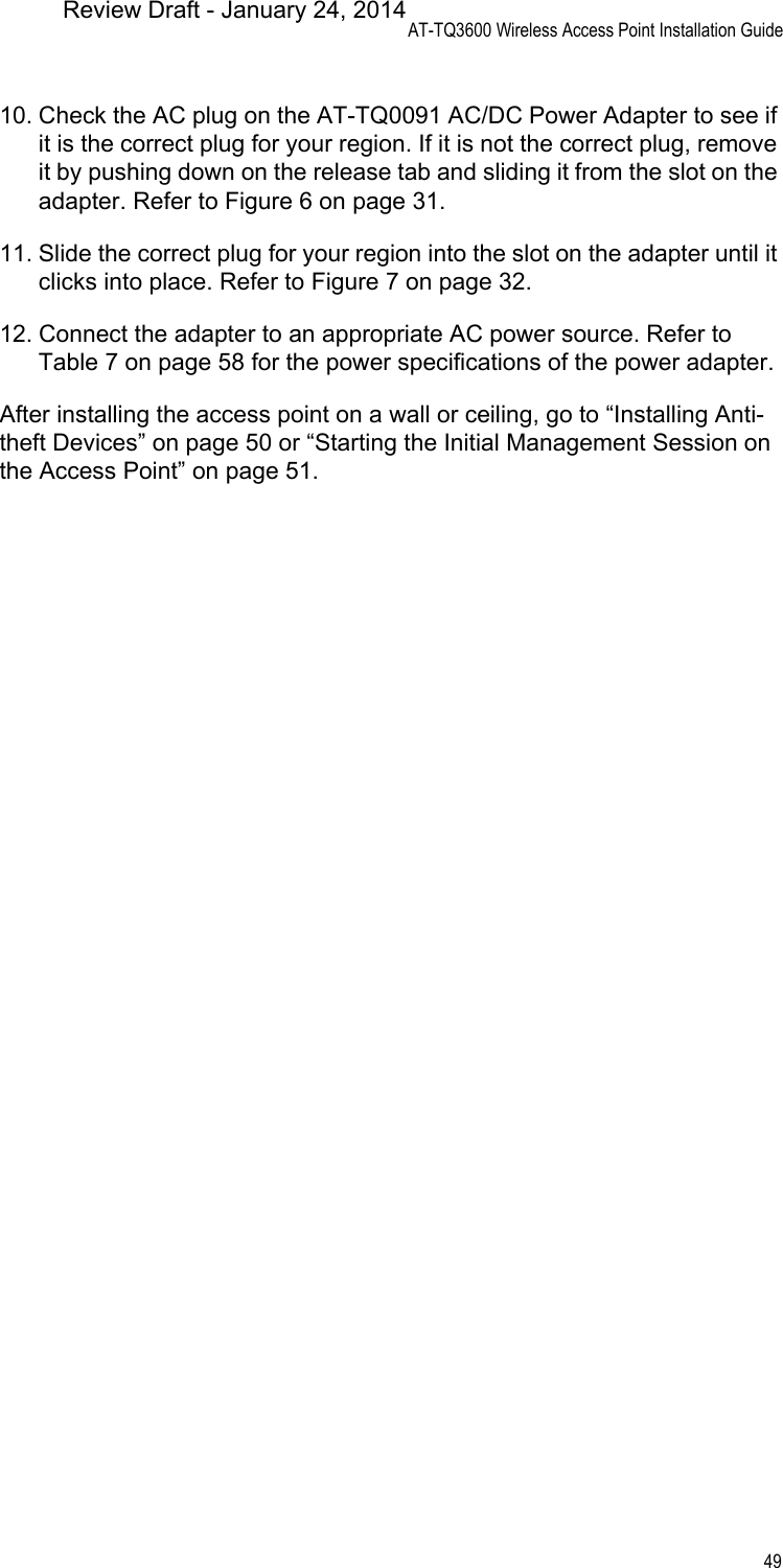 AT-TQ3600 Wireless Access Point Installation Guide4910. Check the AC plug on the AT-TQ0091 AC/DC Power Adapter to see if it is the correct plug for your region. If it is not the correct plug, remove it by pushing down on the release tab and sliding it from the slot on the adapter. Refer to Figure 6 on page 31.11. Slide the correct plug for your region into the slot on the adapter until it clicks into place. Refer to Figure 7 on page 32.12. Connect the adapter to an appropriate AC power source. Refer to Table 7 on page 58 for the power specifications of the power adapter.After installing the access point on a wall or ceiling, go to “Installing Anti-theft Devices” on page 50 or “Starting the Initial Management Session on the Access Point” on page 51.Review Draft - January 24, 2014