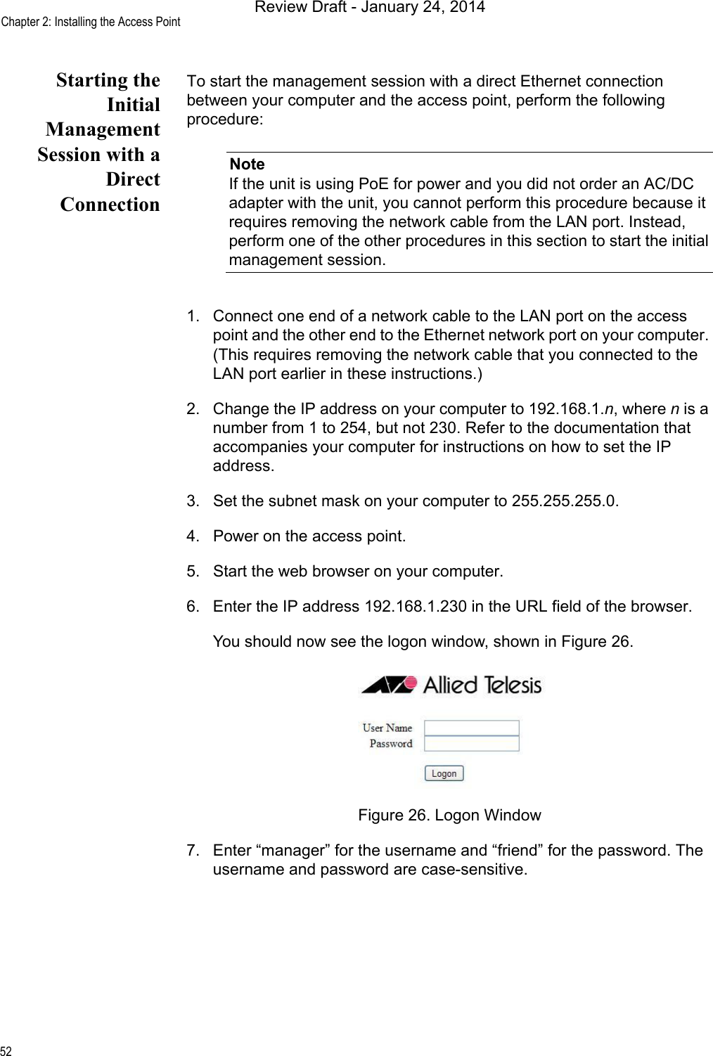 Chapter 2: Installing the Access Point52Starting theInitialManagementSession with aDirectConnectionTo start the management session with a direct Ethernet connection between your computer and the access point, perform the following procedure:NoteIf the unit is using PoE for power and you did not order an AC/DC adapter with the unit, you cannot perform this procedure because it requires removing the network cable from the LAN port. Instead, perform one of the other procedures in this section to start the initial management session.1. Connect one end of a network cable to the LAN port on the access point and the other end to the Ethernet network port on your computer. (This requires removing the network cable that you connected to the LAN port earlier in these instructions.)2. Change the IP address on your computer to 192.168.1.n, where n is a number from 1 to 254, but not 230. Refer to the documentation that accompanies your computer for instructions on how to set the IP address.3. Set the subnet mask on your computer to 255.255.255.0.4. Power on the access point.5. Start the web browser on your computer.6. Enter the IP address 192.168.1.230 in the URL field of the browser.You should now see the logon window, shown in Figure 26.Figure 26. Logon Window7. Enter “manager” for the username and “friend” for the password. The username and password are case-sensitive.Review Draft - January 24, 2014