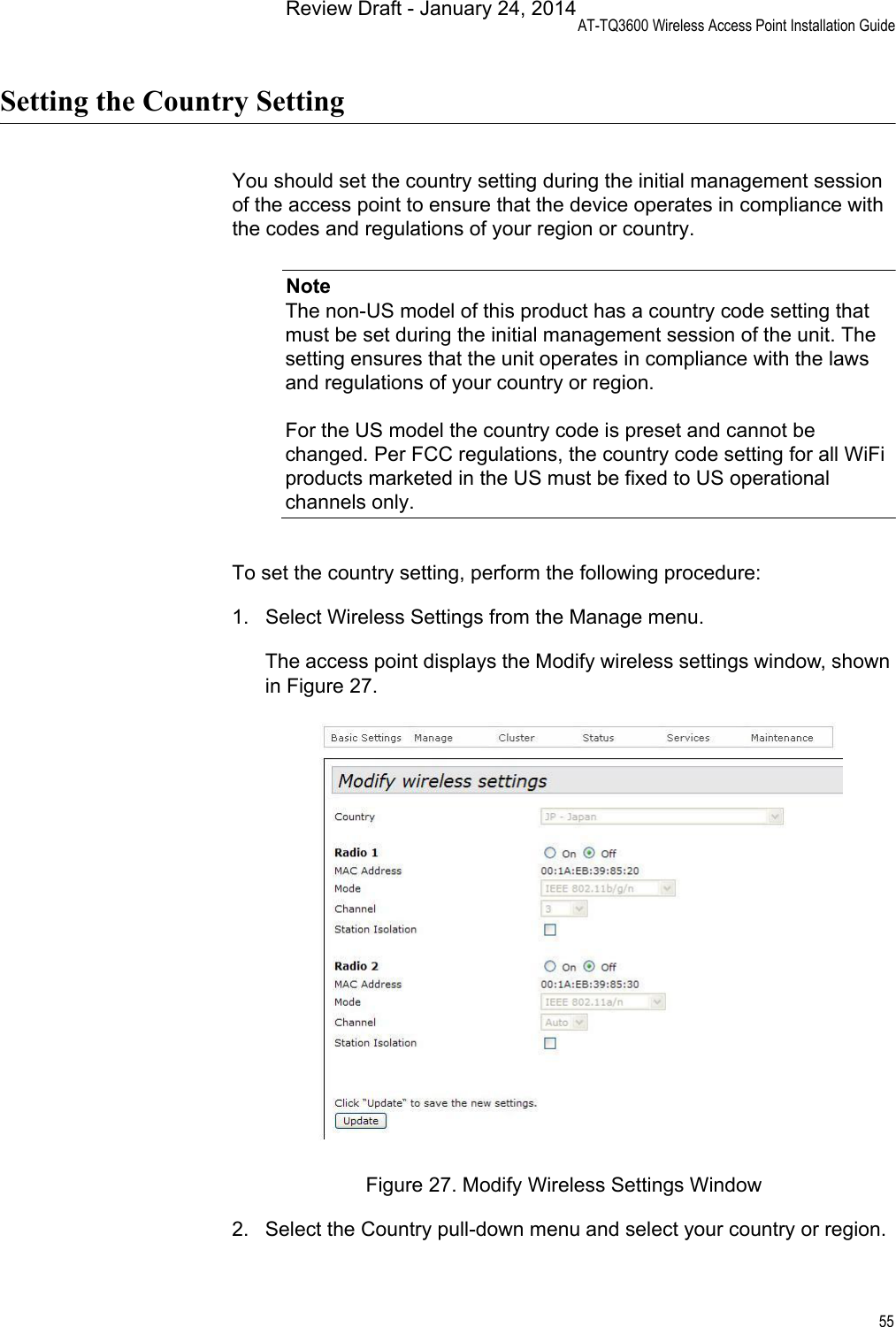 AT-TQ3600 Wireless Access Point Installation Guide55Setting the Country SettingYou should set the country setting during the initial management session of the access point to ensure that the device operates in compliance with the codes and regulations of your region or country.NoteThe non-US model of this product has a country code setting that must be set during the initial management session of the unit. The setting ensures that the unit operates in compliance with the laws and regulations of your country or region.For the US model the country code is preset and cannot be changed. Per FCC regulations, the country code setting for all WiFi products marketed in the US must be fixed to US operational channels only.To set the country setting, perform the following procedure:1. Select Wireless Settings from the Manage menu.The access point displays the Modify wireless settings window, shown in Figure 27.Figure 27. Modify Wireless Settings Window2. Select the Country pull-down menu and select your country or region.Review Draft - January 24, 2014