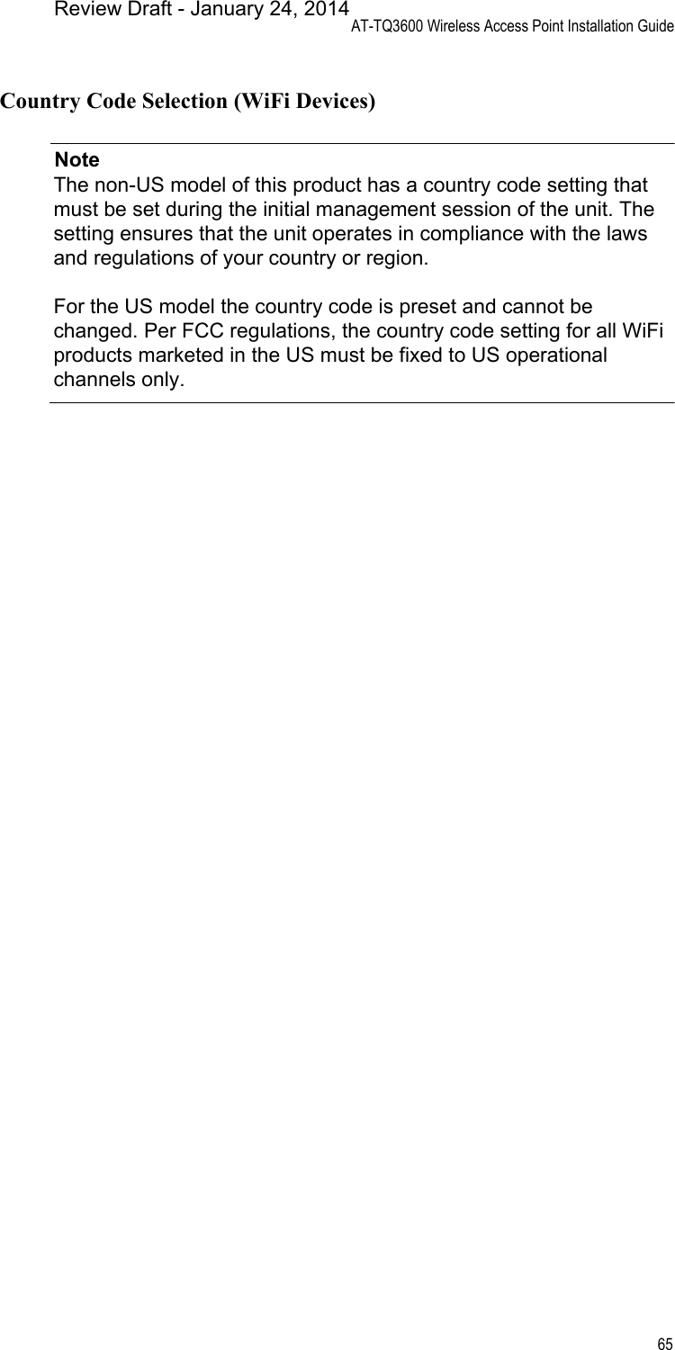 AT-TQ3600 Wireless Access Point Installation Guide65Country Code Selection (WiFi Devices)NoteThe non-US model of this product has a country code setting that must be set during the initial management session of the unit. The setting ensures that the unit operates in compliance with the laws and regulations of your country or region.For the US model the country code is preset and cannot be changed. Per FCC regulations, the country code setting for all WiFi products marketed in the US must be fixed to US operational channels only.Review Draft - January 24, 2014