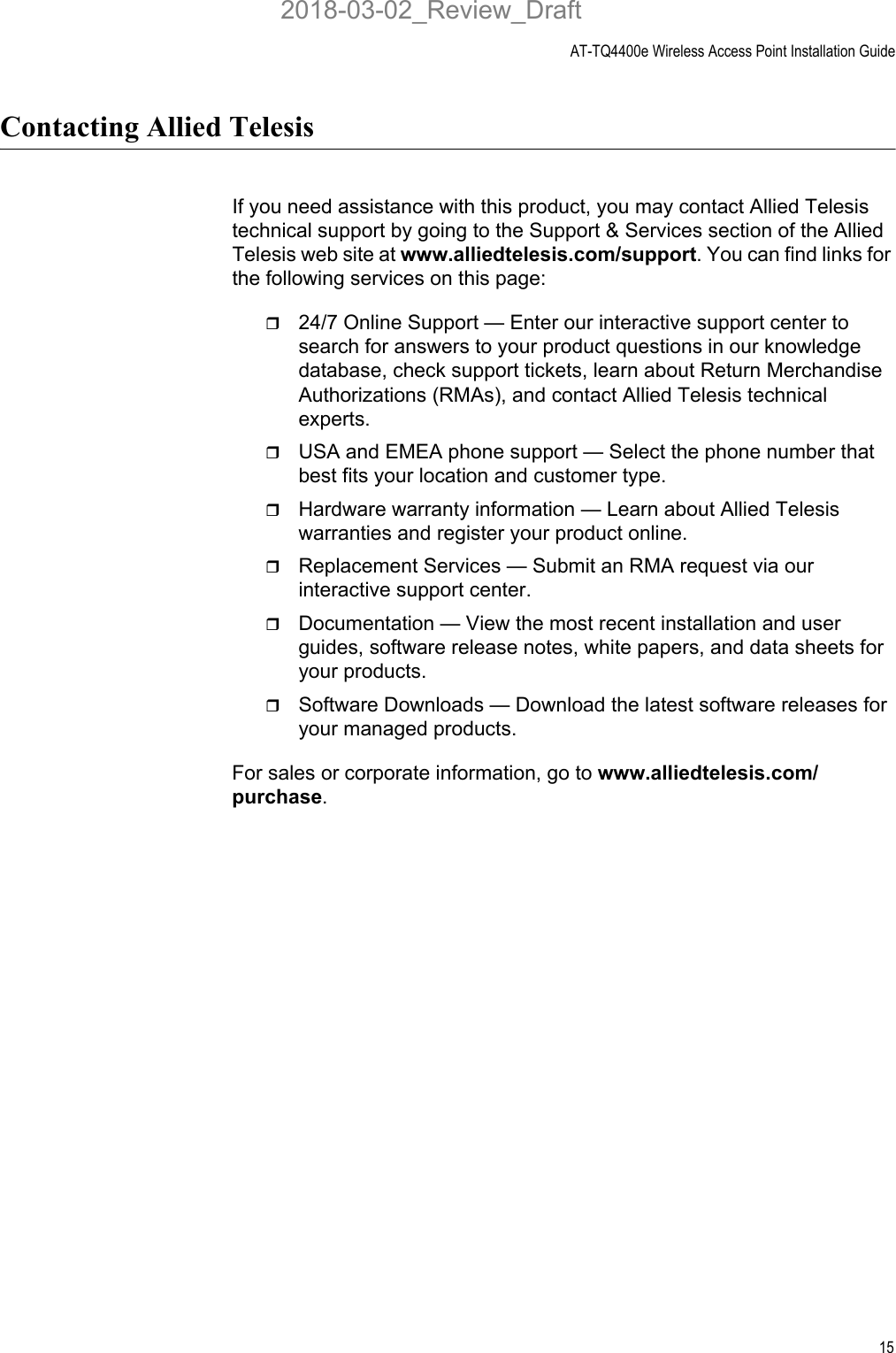 AT-TQ4400e Wireless Access Point Installation Guide15Contacting Allied TelesisIf you need assistance with this product, you may contact Allied Telesis technical support by going to the Support &amp; Services section of the Allied Telesis web site at www.alliedtelesis.com/support. You can find links for the following services on this page:24/7 Online Support — Enter our interactive support center to search for answers to your product questions in our knowledge database, check support tickets, learn about Return Merchandise Authorizations (RMAs), and contact Allied Telesis technical experts.USA and EMEA phone support — Select the phone number that best fits your location and customer type.Hardware warranty information — Learn about Allied Telesis warranties and register your product online.Replacement Services — Submit an RMA request via our interactive support center.Documentation — View the most recent installation and user guides, software release notes, white papers, and data sheets for your products.Software Downloads — Download the latest software releases for your managed products.For sales or corporate information, go to www.alliedtelesis.com/purchase.2018-03-02_Review_Draft