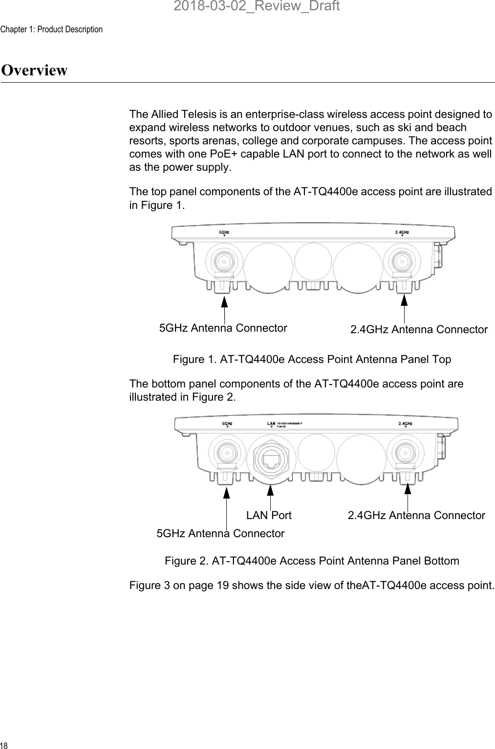 Chapter 1: Product Description18OverviewThe Allied Telesis is an enterprise-class wireless access point designed to expand wireless networks to outdoor venues, such as ski and beach resorts, sports arenas, college and corporate campuses. The access point comes with one PoE+ capable LAN port to connect to the network as well as the power supply.The top panel components of the AT-TQ4400e access point are illustrated in Figure 1.Figure 1. AT-TQ4400e Access Point Antenna Panel TopThe bottom panel components of the AT-TQ4400e access point are illustrated in Figure 2.Figure 2. AT-TQ4400e Access Point Antenna Panel BottomFigure 3 on page 19 shows the side view of theAT-TQ4400e access point.5GHz Antenna Connector 2.4GHz Antenna ConnectorLAN Port5GHz Antenna Connector2.4GHz Antenna Connector2018-03-02_Review_Draft