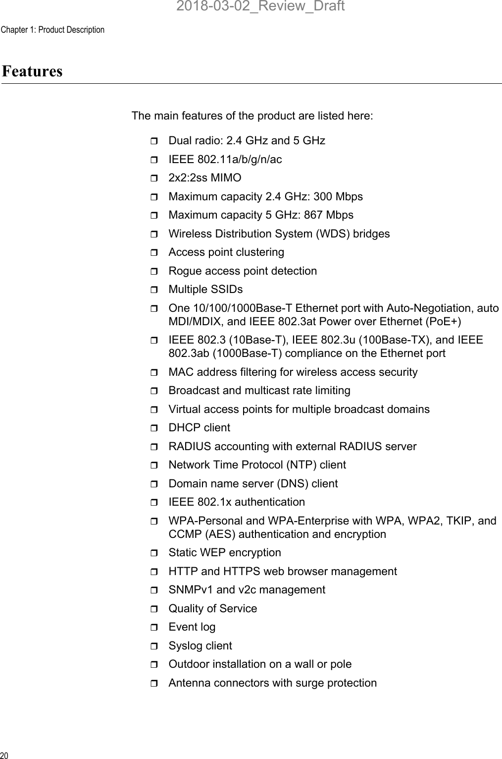 Chapter 1: Product Description20FeaturesThe main features of the product are listed here:Dual radio: 2.4 GHz and 5 GHzIEEE 802.11a/b/g/n/ac2x2:2ss MIMOMaximum capacity 2.4 GHz: 300 MbpsMaximum capacity 5 GHz: 867 MbpsWireless Distribution System (WDS) bridgesAccess point clusteringRogue access point detectionMultiple SSIDsOne 10/100/1000Base-T Ethernet port with Auto-Negotiation, auto MDI/MDIX, and IEEE 802.3at Power over Ethernet (PoE+)IEEE 802.3 (10Base-T), IEEE 802.3u (100Base-TX), and IEEE 802.3ab (1000Base-T) compliance on the Ethernet portMAC address filtering for wireless access securityBroadcast and multicast rate limitingVirtual access points for multiple broadcast domainsDHCP clientRADIUS accounting with external RADIUS serverNetwork Time Protocol (NTP) clientDomain name server (DNS) clientIEEE 802.1x authenticationWPA-Personal and WPA-Enterprise with WPA, WPA2, TKIP, and CCMP (AES) authentication and encryptionStatic WEP encryptionHTTP and HTTPS web browser managementSNMPv1 and v2c managementQuality of ServiceEvent logSyslog clientOutdoor installation on a wall or poleAntenna connectors with surge protection2018-03-02_Review_Draft