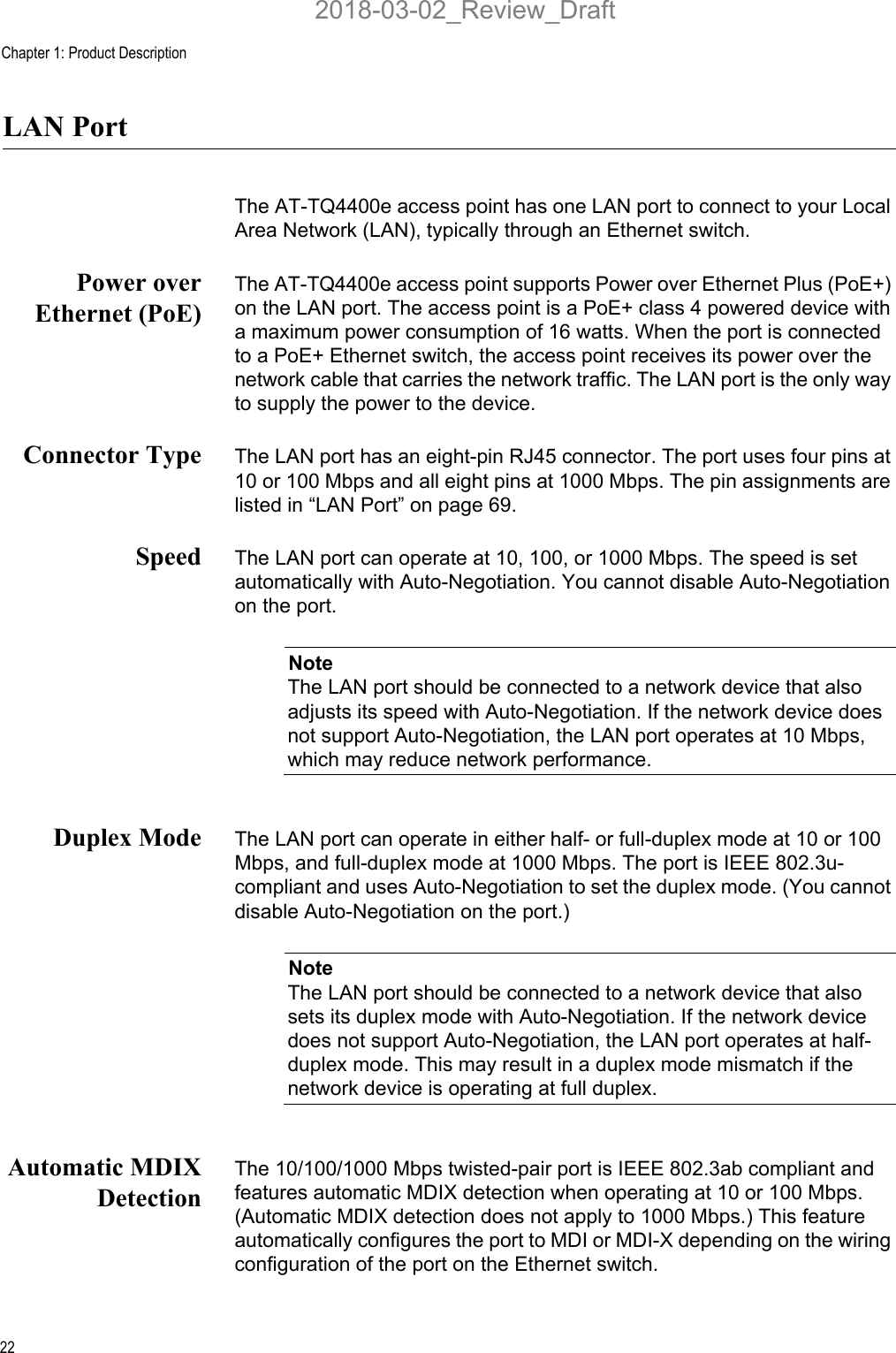 Chapter 1: Product Description22LAN PortThe AT-TQ4400e access point has one LAN port to connect to your Local Area Network (LAN), typically through an Ethernet switch.Power overEthernet (PoE)The AT-TQ4400e access point supports Power over Ethernet Plus (PoE+) on the LAN port. The access point is a PoE+ class 4 powered device with a maximum power consumption of 16 watts. When the port is connected to a PoE+ Ethernet switch, the access point receives its power over the network cable that carries the network traffic. The LAN port is the only way to supply the power to the device.Connector Type The LAN port has an eight-pin RJ45 connector. The port uses four pins at 10 or 100 Mbps and all eight pins at 1000 Mbps. The pin assignments are listed in “LAN Port” on page 69.Speed The LAN port can operate at 10, 100, or 1000 Mbps. The speed is set automatically with Auto-Negotiation. You cannot disable Auto-Negotiation on the port.NoteThe LAN port should be connected to a network device that also adjusts its speed with Auto-Negotiation. If the network device does not support Auto-Negotiation, the LAN port operates at 10 Mbps, which may reduce network performance.Duplex Mode The LAN port can operate in either half- or full-duplex mode at 10 or 100 Mbps, and full-duplex mode at 1000 Mbps. The port is IEEE 802.3u-compliant and uses Auto-Negotiation to set the duplex mode. (You cannot disable Auto-Negotiation on the port.)NoteThe LAN port should be connected to a network device that also sets its duplex mode with Auto-Negotiation. If the network device does not support Auto-Negotiation, the LAN port operates at half-duplex mode. This may result in a duplex mode mismatch if the network device is operating at full duplex.Automatic MDIXDetectionThe 10/100/1000 Mbps twisted-pair port is IEEE 802.3ab compliant and features automatic MDIX detection when operating at 10 or 100 Mbps. (Automatic MDIX detection does not apply to 1000 Mbps.) This feature automatically configures the port to MDI or MDI-X depending on the wiring configuration of the port on the Ethernet switch.2018-03-02_Review_Draft