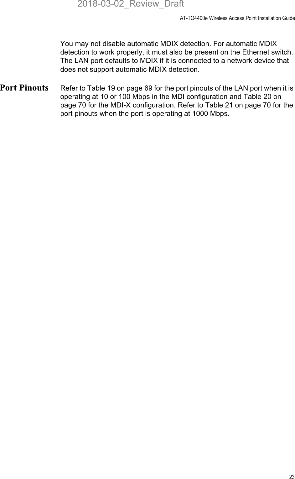 AT-TQ4400e Wireless Access Point Installation Guide23You may not disable automatic MDIX detection. For automatic MDIX detection to work properly, it must also be present on the Ethernet switch. The LAN port defaults to MDIX if it is connected to a network device that does not support automatic MDIX detection.Port Pinouts Refer to Table 19 on page 69 for the port pinouts of the LAN port when it is operating at 10 or 100 Mbps in the MDI configuration and Table 20 on page 70 for the MDI-X configuration. Refer to Table 21 on page 70 for the port pinouts when the port is operating at 1000 Mbps.2018-03-02_Review_Draft