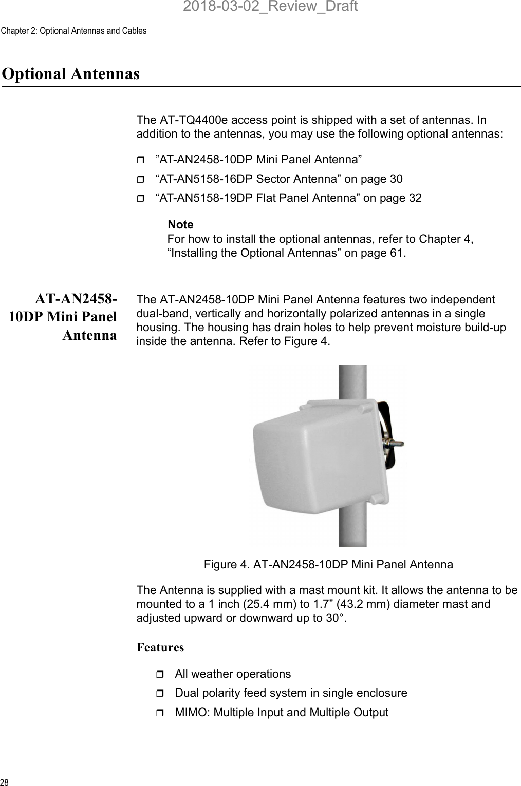 Chapter 2: Optional Antennas and Cables28Optional AntennasThe AT-TQ4400e access point is shipped with a set of antennas. In addition to the antennas, you may use the following optional antennas:”AT-AN2458-10DP Mini Panel Antenna”“AT-AN5158-16DP Sector Antenna” on page 30“AT-AN5158-19DP Flat Panel Antenna” on page 32NoteFor how to install the optional antennas, refer to Chapter 4, “Installing the Optional Antennas” on page 61.AT-AN2458-10DP Mini PanelAntennaThe AT-AN2458-10DP Mini Panel Antenna features two independent dual-band, vertically and horizontally polarized antennas in a single housing. The housing has drain holes to help prevent moisture build-up inside the antenna. Refer to Figure 4. Figure 4. AT-AN2458-10DP Mini Panel AntennaThe Antenna is supplied with a mast mount kit. It allows the antenna to be mounted to a 1 inch (25.4 mm) to 1.7” (43.2 mm) diameter mast and adjusted upward or downward up to 30°.FeaturesAll weather operationsDual polarity feed system in single enclosureMIMO: Multiple Input and Multiple Output2018-03-02_Review_Draft