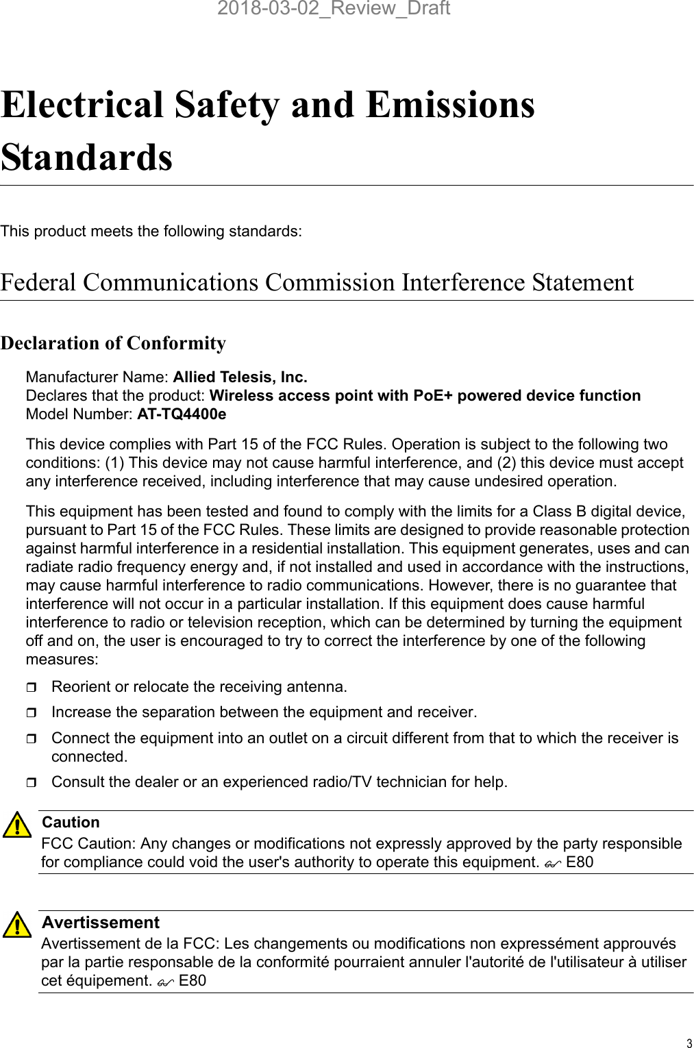 3Electrical Safety and Emissions StandardsThis product meets the following standards:Federal Communications Commission Interference StatementDeclaration of ConformityManufacturer Name: Allied Telesis, Inc.Declares that the product: Wireless access point with PoE+ powered device functionModel Number: AT-TQ4400eThis device complies with Part 15 of the FCC Rules. Operation is subject to the following two conditions: (1) This device may not cause harmful interference, and (2) this device must accept any interference received, including interference that may cause undesired operation.This equipment has been tested and found to comply with the limits for a Class B digital device, pursuant to Part 15 of the FCC Rules. These limits are designed to provide reasonable protection against harmful interference in a residential installation. This equipment generates, uses and can radiate radio frequency energy and, if not installed and used in accordance with the instructions, may cause harmful interference to radio communications. However, there is no guarantee that interference will not occur in a particular installation. If this equipment does cause harmful interference to radio or television reception, which can be determined by turning the equipment off and on, the user is encouraged to try to correct the interference by one of the following measures:Reorient or relocate the receiving antenna.Increase the separation between the equipment and receiver.Connect the equipment into an outlet on a circuit different from that to which the receiver is connected.Consult the dealer or an experienced radio/TV technician for help.CautionFCC Caution: Any changes or modifications not expressly approved by the party responsible for compliance could void the user&apos;s authority to operate this equipment.  E80AvertissementAvertissement de la FCC: Les changements ou modifications non expressément approuvés par la partie responsable de la conformité pourraient annuler l&apos;autorité de l&apos;utilisateur à utiliser cet équipement.  E802018-03-02_Review_Draft