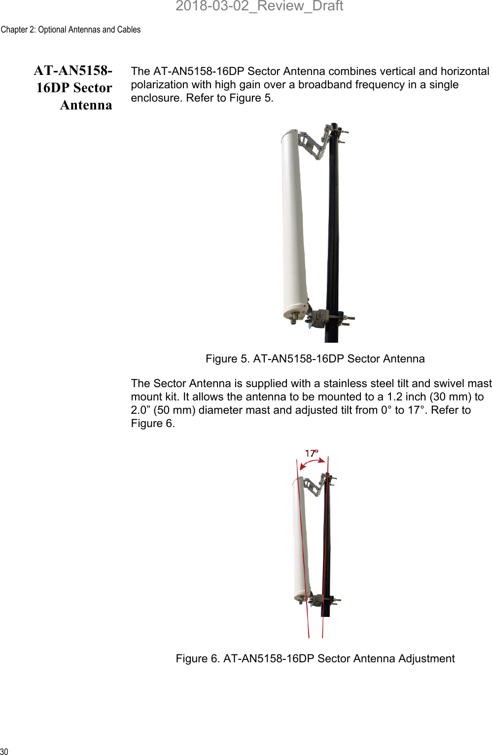 Chapter 2: Optional Antennas and Cables30AT-AN5158-16DP SectorAntennaThe AT-AN5158-16DP Sector Antenna combines vertical and horizontal polarization with high gain over a broadband frequency in a single enclosure. Refer to Figure 5.Figure 5. AT-AN5158-16DP Sector AntennaThe Sector Antenna is supplied with a stainless steel tilt and swivel mast mount kit. It allows the antenna to be mounted to a 1.2 inch (30 mm) to 2.0” (50 mm) diameter mast and adjusted tilt from 0° to 17°. Refer to Figure 6.Figure 6. AT-AN5158-16DP Sector Antenna Adjustment2018-03-02_Review_Draft