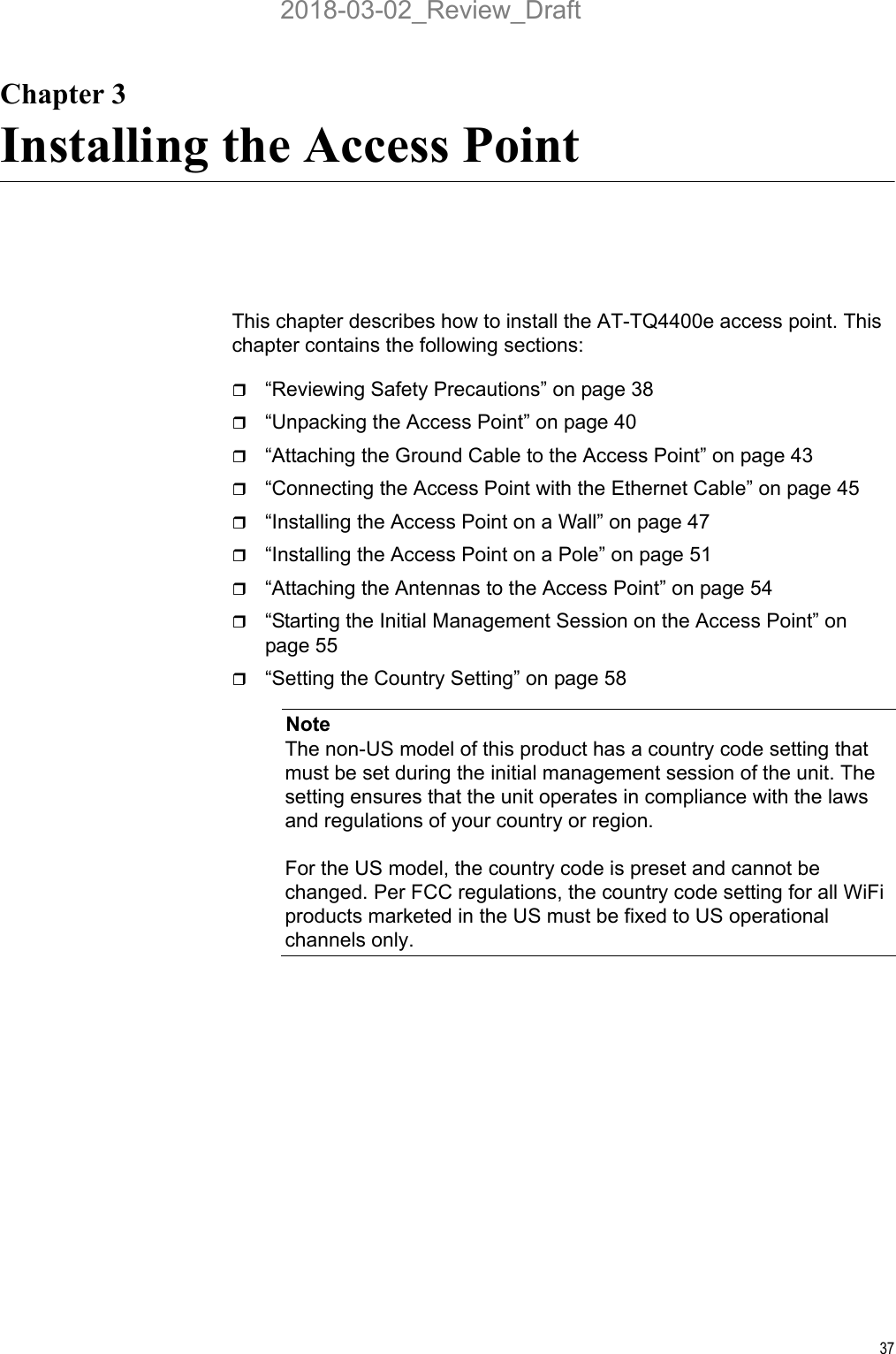 37Chapter 3Installing the Access PointThis chapter describes how to install the AT-TQ4400e access point. This chapter contains the following sections:“Reviewing Safety Precautions” on page 38“Unpacking the Access Point” on page 40“Attaching the Ground Cable to the Access Point” on page 43“Connecting the Access Point with the Ethernet Cable” on page 45“Installing the Access Point on a Wall” on page 47“Installing the Access Point on a Pole” on page 51“Attaching the Antennas to the Access Point” on page 54“Starting the Initial Management Session on the Access Point” on page 55“Setting the Country Setting” on page 58NoteThe non-US model of this product has a country code setting that must be set during the initial management session of the unit. The setting ensures that the unit operates in compliance with the laws and regulations of your country or region.For the US model, the country code is preset and cannot be changed. Per FCC regulations, the country code setting for all WiFi products marketed in the US must be fixed to US operational channels only.2018-03-02_Review_Draft