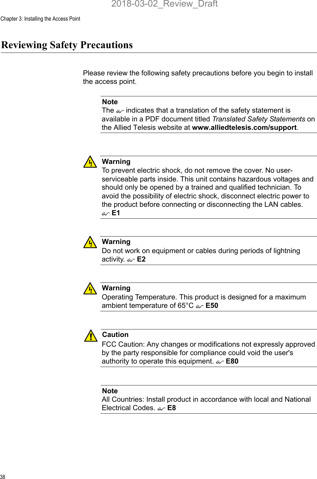 Chapter 3: Installing the Access Point38Reviewing Safety PrecautionsPlease review the following safety precautions before you begin to install the access point.NoteThe  indicates that a translation of the safety statement is available in a PDF document titled Translated Safety Statements on the Allied Telesis website at www.alliedtelesis.com/support.WarningTo prevent electric shock, do not remove the cover. No user-serviceable parts inside. This unit contains hazardous voltages and should only be opened by a trained and qualified technician. To avoid the possibility of electric shock, disconnect electric power to the product before connecting or disconnecting the LAN cables.  E1WarningDo not work on equipment or cables during periods of lightning activity.  E2WarningOperating Temperature. This product is designed for a maximum ambient temperature of 65°C  E50CautionFCC Caution: Any changes or modifications not expressly approved by the party responsible for compliance could void the user&apos;s authority to operate this equipment.  E80NoteAll Countries: Install product in accordance with local and National Electrical Codes.  E82018-03-02_Review_Draft