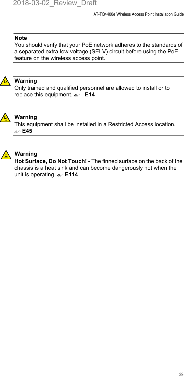 AT-TQ4400e Wireless Access Point Installation Guide39NoteYou should verify that your PoE network adheres to the standards of a separated extra-low voltage (SELV) circuit before using the PoE feature on the wireless access point.WarningOnly trained and qualified personnel are allowed to install or to replace this equipment. E14WarningThis equipment shall be installed in a Restricted Access location.  E45WarningHot Surface, Do Not Touch! - The finned surface on the back of the chassis is a heat sink and can become dangerously hot when the unit is operating.  E1142018-03-02_Review_Draft