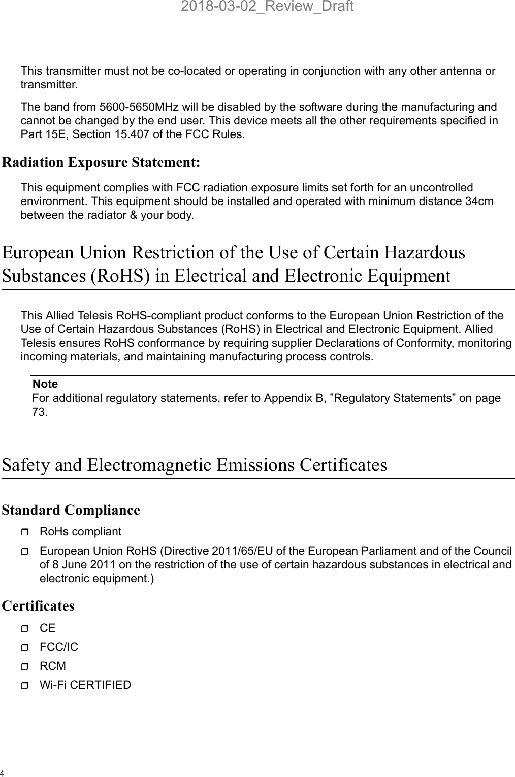 4This transmitter must not be co-located or operating in conjunction with any other antenna or transmitter.The band from 5600-5650MHz will be disabled by the software during the manufacturing and cannot be changed by the end user. This device meets all the other requirements specified in Part 15E, Section 15.407 of the FCC Rules.Radiation Exposure Statement:This equipment complies with FCC radiation exposure limits set forth for an uncontrolled environment. This equipment should be installed and operated with minimum distance 34cm between the radiator &amp; your body.European Union Restriction of the Use of Certain HazardousSubstances (RoHS) in Electrical and Electronic EquipmentThis Allied Telesis RoHS-compliant product conforms to the European Union Restriction of the Use of Certain Hazardous Substances (RoHS) in Electrical and Electronic Equipment. Allied Telesis ensures RoHS conformance by requiring supplier Declarations of Conformity, monitoring incoming materials, and maintaining manufacturing process controls.NoteFor additional regulatory statements, refer to Appendix B, ”Regulatory Statements” on page 73.Safety and Electromagnetic Emissions CertificatesStandard ComplianceRoHs compliantEuropean Union RoHS (Directive 2011/65/EU of the European Parliament and of the Council of 8 June 2011 on the restriction of the use of certain hazardous substances in electrical and electronic equipment.)CertificatesCEFCC/ICRCMWi-Fi CERTIFIED2018-03-02_Review_Draft