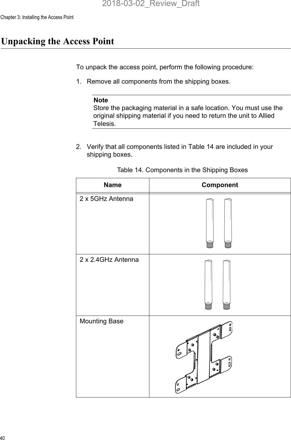 Chapter 3: Installing the Access Point40Unpacking the Access PointTo unpack the access point, perform the following procedure:1. Remove all components from the shipping boxes.NoteStore the packaging material in a safe location. You must use the original shipping material if you need to return the unit to Allied Telesis.2. Verify that all components listed in Table 14 are included in your shipping boxes.Table 14. Components in the Shipping BoxesName Component2 x 5GHz Antenna2 x 2.4GHz AntennaMounting Base2018-03-02_Review_Draft