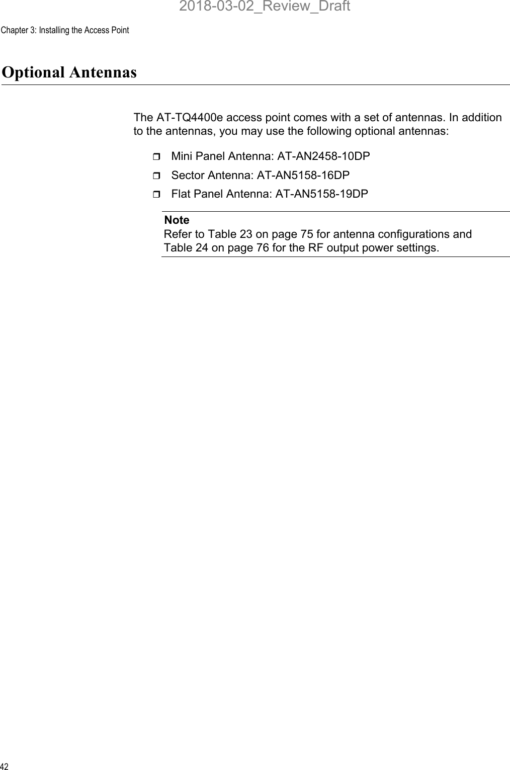 Chapter 3: Installing the Access Point42Optional AntennasThe AT-TQ4400e access point comes with a set of antennas. In addition to the antennas, you may use the following optional antennas:Mini Panel Antenna: AT-AN2458-10DPSector Antenna: AT-AN5158-16DPFlat Panel Antenna: AT-AN5158-19DPNoteRefer to Table 23 on page 75 for antenna configurations and Table 24 on page 76 for the RF output power settings.2018-03-02_Review_Draft