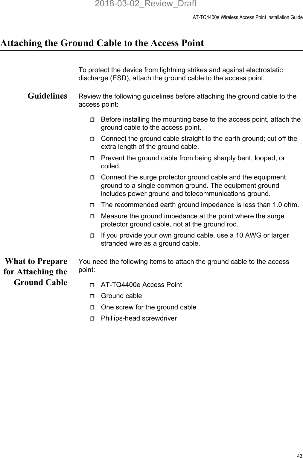 AT-TQ4400e Wireless Access Point Installation Guide43Attaching the Ground Cable to the Access PointTo protect the device from lightning strikes and against electrostatic discharge (ESD), attach the ground cable to the access point.Guidelines Review the following guidelines before attaching the ground cable to the access point:Before installing the mounting base to the access point, attach the ground cable to the access point.Connect the ground cable straight to the earth ground; cut off the extra length of the ground cable.Prevent the ground cable from being sharply bent, looped, or coiled.Connect the surge protector ground cable and the equipment ground to a single common ground. The equipment ground includes power ground and telecommunications ground.The recommended earth ground impedance is less than 1.0 ohm.Measure the ground impedance at the point where the surge protector ground cable, not at the ground rod.If you provide your own ground cable, use a 10 AWG or larger stranded wire as a ground cable.What to Preparefor Attaching theGround CableYou need the following items to attach the ground cable to the access point:AT-TQ4400e Access Point Ground cableOne screw for the ground cablePhillips-head screwdriver2018-03-02_Review_Draft