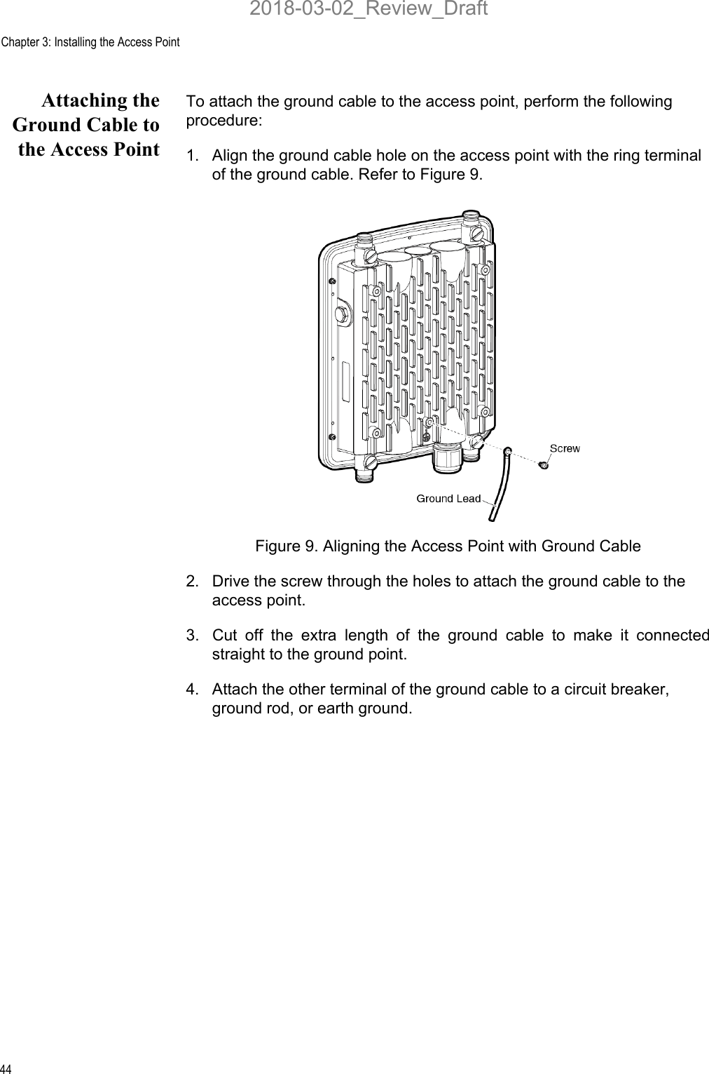 Chapter 3: Installing the Access Point44Attaching theGround Cable tothe Access PointTo attach the ground cable to the access point, perform the following procedure:1. Align the ground cable hole on the access point with the ring terminal of the ground cable. Refer to Figure 9.Figure 9. Aligning the Access Point with Ground Cable2. Drive the screw through the holes to attach the ground cable to the access point. 3. Cut off the extra length of the ground cable to make it connectedstraight to the ground point.4. Attach the other terminal of the ground cable to a circuit breaker, ground rod, or earth ground.2018-03-02_Review_Draft