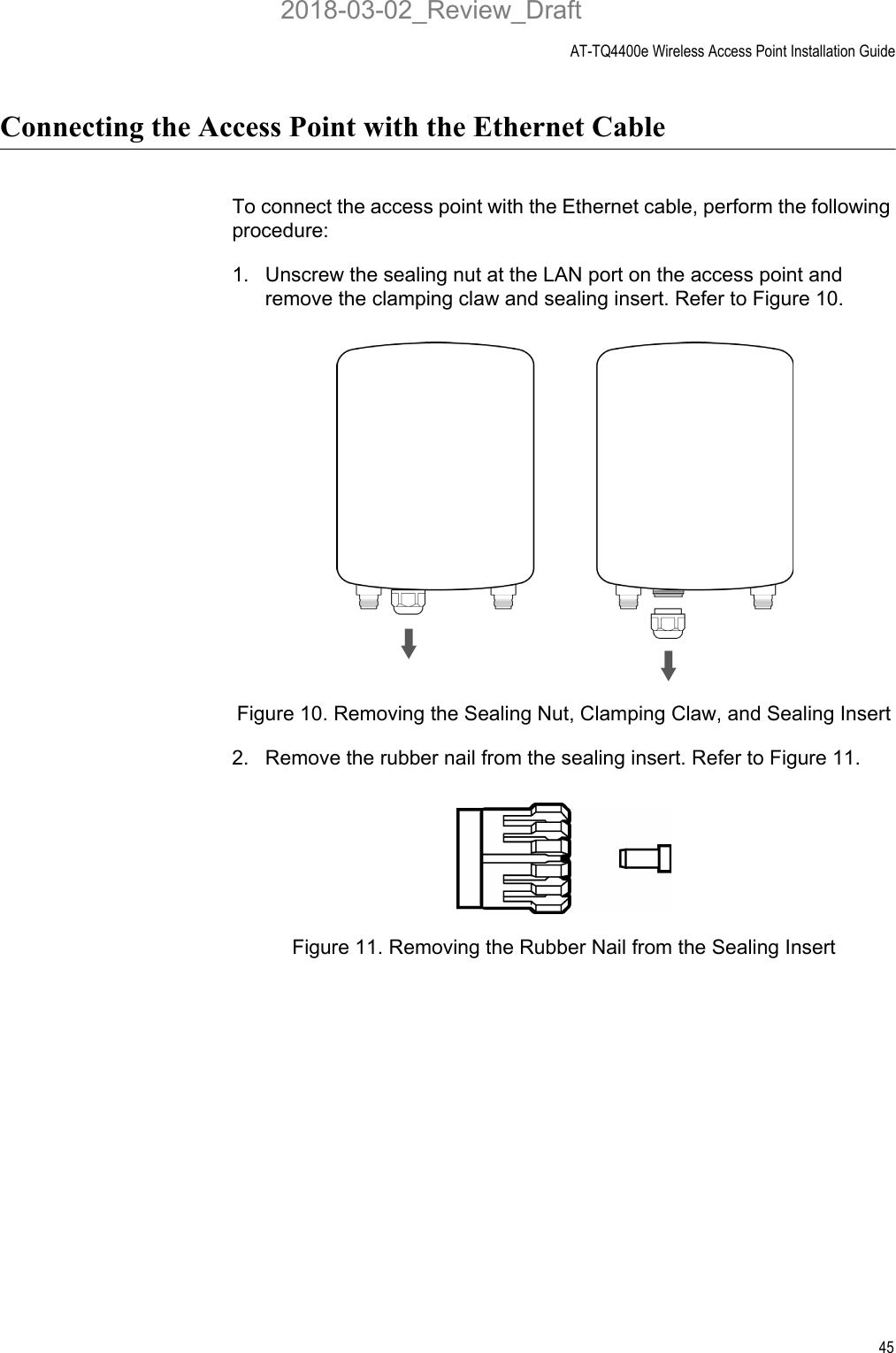 AT-TQ4400e Wireless Access Point Installation Guide45Connecting the Access Point with the Ethernet CableTo connect the access point with the Ethernet cable, perform the following procedure:1. Unscrew the sealing nut at the LAN port on the access point and remove the clamping claw and sealing insert. Refer to Figure 10.Figure 10. Removing the Sealing Nut, Clamping Claw, and Sealing Insert2. Remove the rubber nail from the sealing insert. Refer to Figure 11.Figure 11. Removing the Rubber Nail from the Sealing Insert2018-03-02_Review_Draft