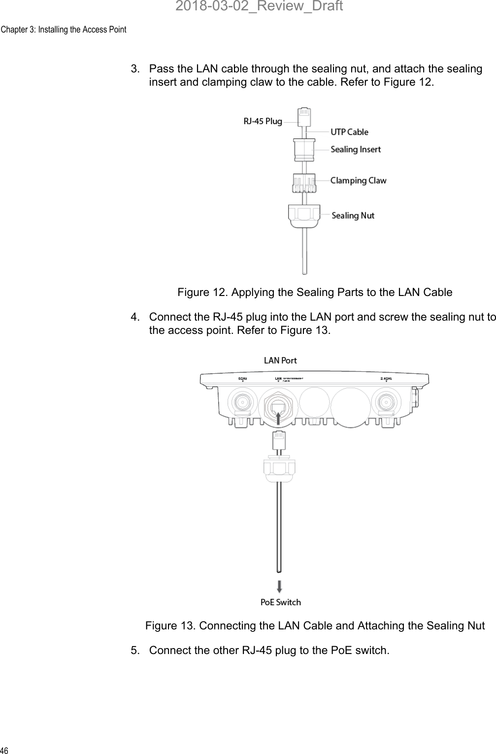 Chapter 3: Installing the Access Point463. Pass the LAN cable through the sealing nut, and attach the sealing insert and clamping claw to the cable. Refer to Figure 12.Figure 12. Applying the Sealing Parts to the LAN Cable4. Connect the RJ-45 plug into the LAN port and screw the sealing nut to the access point. Refer to Figure 13.Figure 13. Connecting the LAN Cable and Attaching the Sealing Nut5. Connect the other RJ-45 plug to the PoE switch. 2018-03-02_Review_Draft