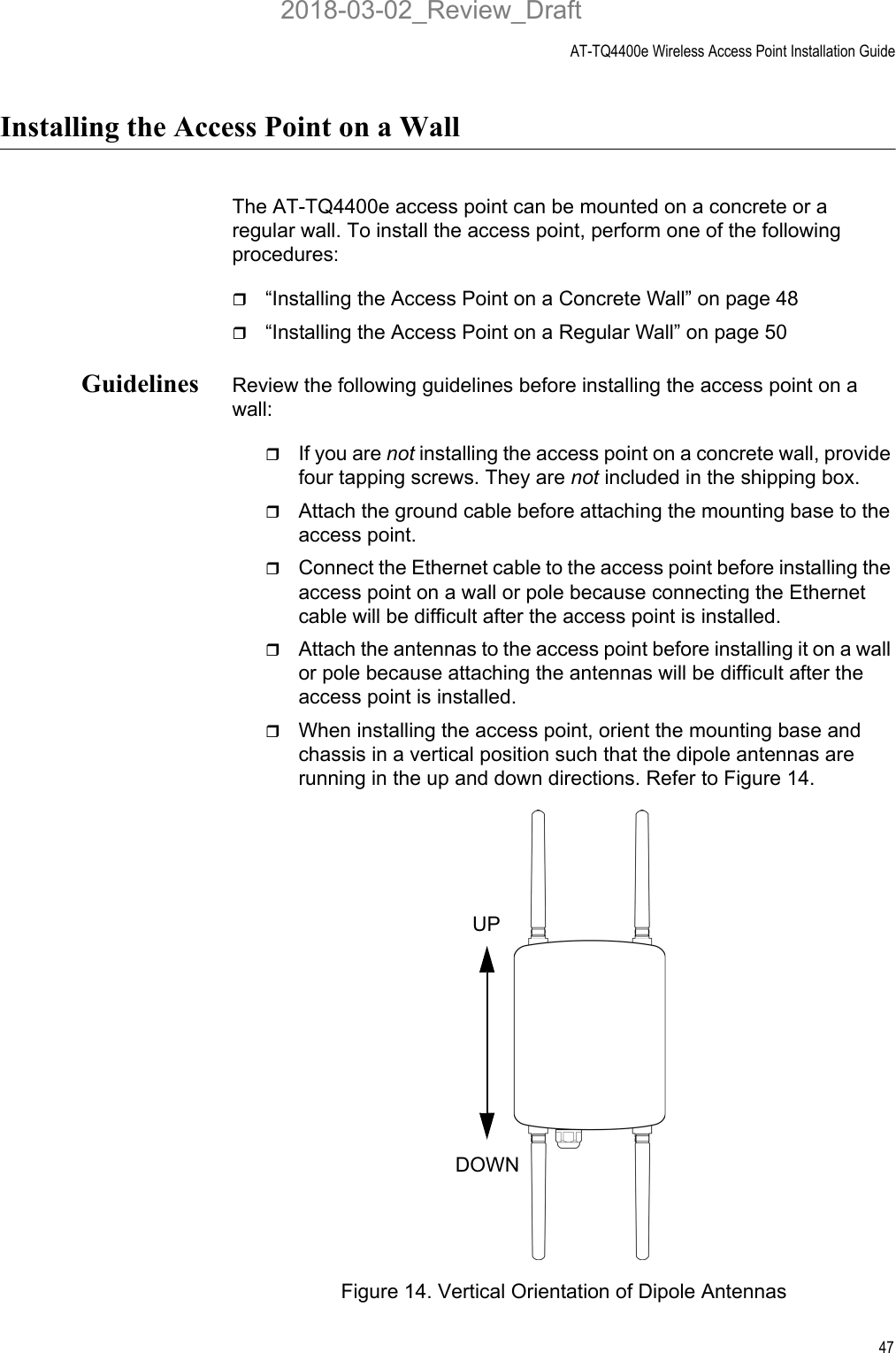 AT-TQ4400e Wireless Access Point Installation Guide47Installing the Access Point on a WallThe AT-TQ4400e access point can be mounted on a concrete or a regular wall. To install the access point, perform one of the following procedures:“Installing the Access Point on a Concrete Wall” on page 48“Installing the Access Point on a Regular Wall” on page 50Guidelines Review the following guidelines before installing the access point on a wall:If you are not installing the access point on a concrete wall, provide four tapping screws. They are not included in the shipping box.Attach the ground cable before attaching the mounting base to the access point.Connect the Ethernet cable to the access point before installing the access point on a wall or pole because connecting the Ethernet cable will be difficult after the access point is installed.Attach the antennas to the access point before installing it on a wall or pole because attaching the antennas will be difficult after the access point is installed.When installing the access point, orient the mounting base and chassis in a vertical position such that the dipole antennas are running in the up and down directions. Refer to Figure 14.Figure 14. Vertical Orientation of Dipole AntennasUPDOWN2018-03-02_Review_Draft