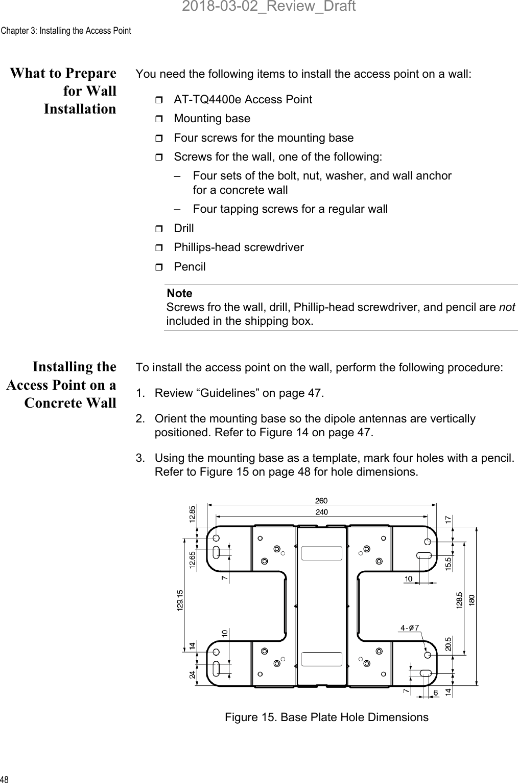 Chapter 3: Installing the Access Point48What to Preparefor WallInstallationYou need the following items to install the access point on a wall:AT-TQ4400e Access PointMounting baseFour screws for the mounting baseScrews for the wall, one of the following:– Four sets of the bolt, nut, washer, and wall anchor for a concrete wall– Four tapping screws for a regular wallDrillPhillips-head screwdriverPencilNoteScrews fro the wall, drill, Phillip-head screwdriver, and pencil are not included in the shipping box. Installing theAccess Point on aConcrete WallTo install the access point on the wall, perform the following procedure:1. Review “Guidelines” on page 47.2. Orient the mounting base so the dipole antennas are vertically positioned. Refer to Figure 14 on page 47.3. Using the mounting base as a template, mark four holes with a pencil. Refer to Figure 15 on page 48 for hole dimensions.Figure 15. Base Plate Hole Dimensions2018-03-02_Review_Draft