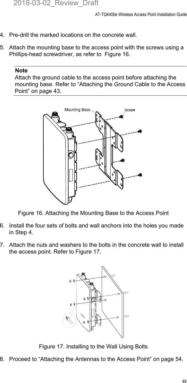 AT-TQ4400e Wireless Access Point Installation Guide494. Pre-drill the marked locations on the concrete wall.5. Attach the mounting base to the access point with the screws using a Phillips-head screwdriver, as refer to  Figure 16.NoteAttach the ground cable to the access point before attaching the mounting base. Refer to “Attaching the Ground Cable to the Access Point” on page 43.Figure 16. Attaching the Mounting Base to the Access Point6. Install the four sets of bolts and wall anchors into the holes you made in Step 4.7. Attach the nuts and washers to the bolts in the concrete wall to install the access point. Refer to Figure 17.Figure 17. Installing to the Wall Using Bolts8. Proceed to “Attaching the Antennas to the Access Point” on page 54.2018-03-02_Review_Draft